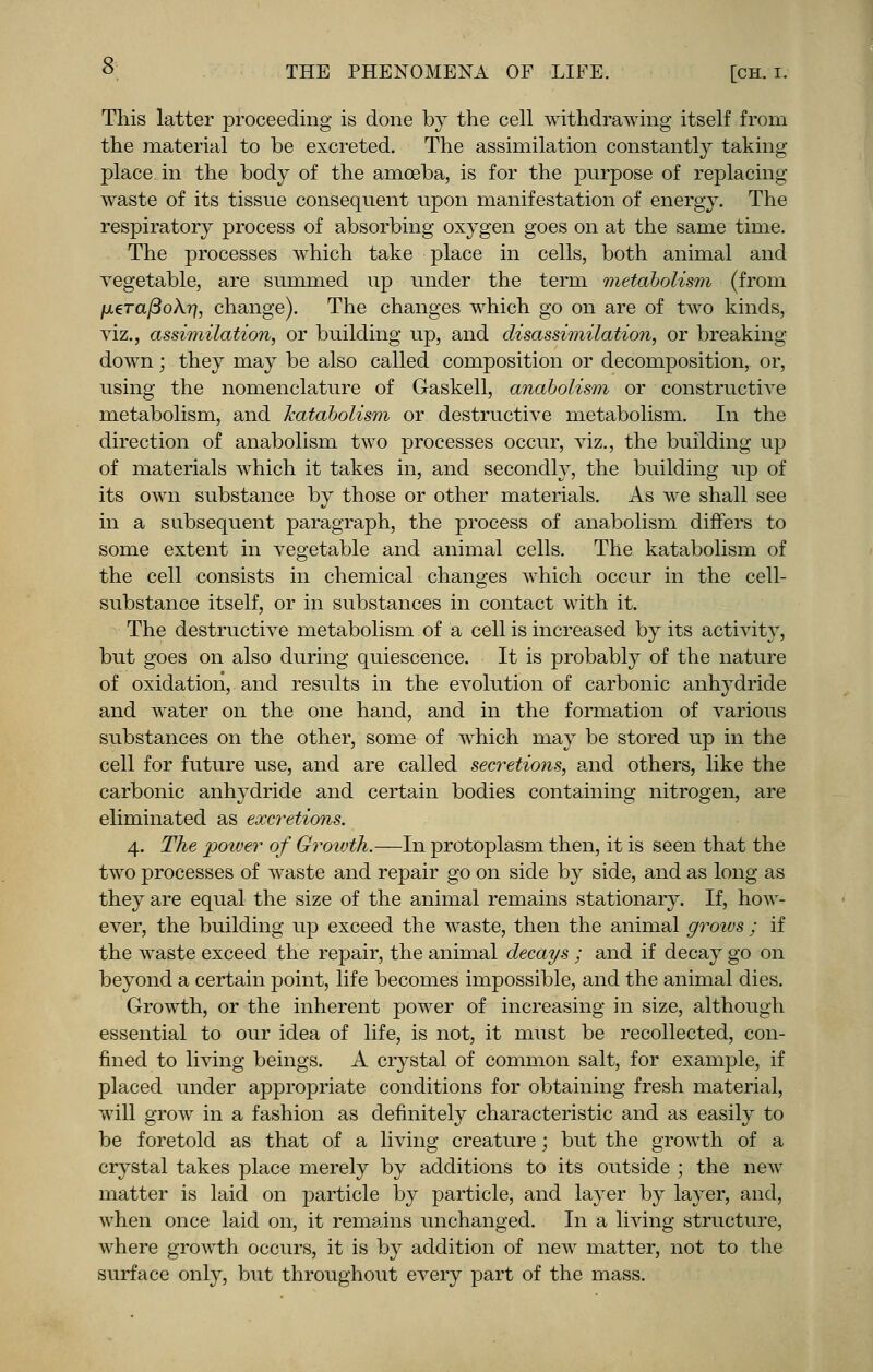 This latter proceeding is done by the cell withdrawing itself from the material to be excreted. The assimilation constantly taking- place in the body of the amoeba, is for the purpose of replacing waste of its tissue consequent upon manifestation of energy. The respiratory process of absorbing oxygen goes on at the same time. The processes which take place in cells, both animal and vegetable, are summed up under the term metabolism (from /u.era/3oA?7, change). The changes which go on are of two kinds, viz., assimilation, or building up, and disassimilation, or breaking- down ; they may be also called composition or decomposition, or, using the nomenclature of Gaskell, anabolism or constructive metabolism, and katabolism or destructive metabolism. In the direction of anabolism two processes occur, viz., the building up of materials which it takes in, and secondly, the building up of its own substance by those or other materials. As we shall see in a subsequent paragraph, the process of anabolism differs to some extent in vegetable and animal cells. The katabolism of the cell consists in chemical changes which occur in the cell- substance itself, or in substances in contact with it. The destructive metabolism of a cell is increased by its activity, but goes on also during quiescence. It is probably of the nature of oxidation, and results in the evolution of carbonic anhydride and water on the one hand, and in the formation of various substances on the other, some of which may be stored up in the cell for future use, and are called secretions, and others, like the carbonic anhydride and certain bodies containing nitrogen, are eliminated as excretions. 4. The power of Growth.—In protoplasm then, it is seen that the two processes of waste and repair go on side by side, and as long as they are equal the size of the animal remains stationary. If, how- ever, the building up exceed the waste, then the animal grows ; if the waste exceed the repair, the animal decays ; and if decay go on beyond a certain point, life becomes impossible, and the animal dies. Growth, or the inherent power of increasing in size, although essential to our idea of life, is not, it must be recollected, con- fined to living beings. A crystal of common salt, for example, if placed under appropriate conditions for obtaining fresh material, will grow in a fashion as definitely characteristic and as easily to be foretold as that of a living creature; but the growth of a crystal takes place merely by additions to its outside ; the new matter is laid on particle by particle, and layer by layer, and, when once laid on, it remains unchanged. In a living structure, where growth occurs, it is by addition of new matter, not to the surface only, but throughout every part of the mass.