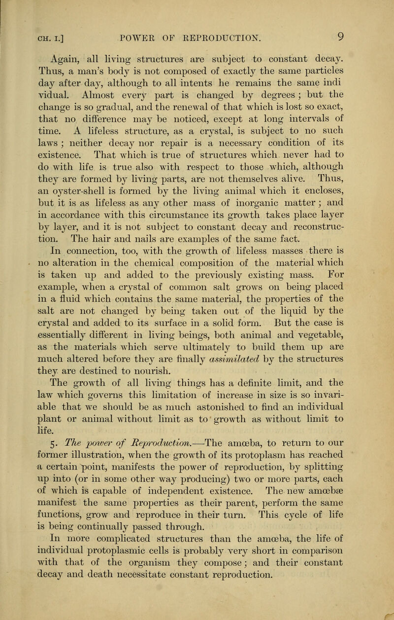 Again, all living structures are subject to constant decay. Thus, a man's body is not composed of exactly the same particles day after day, although to all intents he remains the same indi vidual. Almost every part is changed by degrees; but the change is so gradual, and the renewal of that which is lost so exact, that no difference may be noticed, except at long intervals of time. A lifeless structure, as a crystal, is subject to no such laws ; neither decay nor repair is a necessary condition of its existence. That which is true of structures which never had to do with life is true also with respect to those which, although they are formed by living parts, are not themselves alive. Thus, an oyster-shell is formed by the living animal which it encloses, but it is as lifeless as any other mass of inorganic matter; and in accordance with this circumstance its growth takes place layer by layer, and it is not subject to constant decay and reconstruc- tion. The hair and nails are examples of the same fact. In connection, too, with the growth of lifeless masses there is no alteration in the chemical composition of the material which is taken up and added to the previously existing mass. For example, when a crystal of common salt grows on being placed in a fluid which contains the same material, the properties of the salt are not changed by being taken out of the liquid by the crystal and added to its surface in a solid form. But the case is essentially different in living beings, both animal and vegetable, as the materials which serve ultimately to build them up are much altered before they are finally assimilated by the structures they are destined to nourish. The growth of all living things has a definite limit, and the law which governs this limitation of increase in size is so invari- able that we should be as much astonished to find an individual plant or animal without limit as to growth as without limit to life. 5. The power of Reproduction.—The amoeba, to return to our former illustration, when the growth of its protoplasm has reached a certain point, manifests the power of reproduction, by splitting up into (or in some other way producing) two or more parts, each of which is capable of independent existence. The new amoebae manifest the same properties as their parent, perform the same functions, grow and reproduce in their turn. This cycle of life is being continually passed through. In more complicated structures than the amoeba, the life of individual protoplasmic cells is probably very short in comparison with that of the organism they compose; and their constant decay and death necessitate constant reproduction.