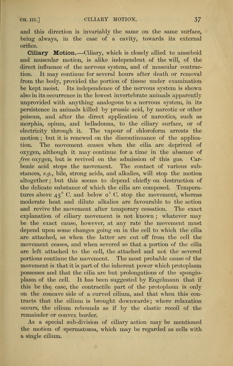 and this direction is invariably the same on the same surface, being always, in the case of a cavity, towards its external orifice. Ciliary Motion.—Ciliary, which is closely allied to amoeboid and muscular motion, is alike independent of the will, of the direct influence of the nervous system, and of muscular contrac- tion. It may continue for several hours after death or removal from the body, provided the portion of tissue under examination be kept moist. Its independence of the nervous system is shown also in its occurrence in the lowest invertebrate animals apparently unprovided with anything analogous to a nervous system, in its persistence in animals killed by prussic acid, by narcotic or other poisons, and after the direct application of narcotics, such as morphia, opium, and belladonna, to the ciliary surface, or of electricity through it. The vapour of chloroform arrests the motion; but it is renewed on the discontinuance of the applica- tion. The movement ceases when the cilia are deprived of oxygen, although it may continue for a time in the absence of free oxygen, but is revived on the admission of this gas. Car- bonic acid stops the movement. The contact of various sub- stances, e.g., bile, strong acids, and alkalies, will stop the motion altogether; but this seems to depend chiefly on destruction of the delicate substance of which the cilia are composed. Tempera- tures above 45° C. and below o° C. stop the movement, whereas moderate heat and dilute alkalies are favourable to the action and revive the movement after temporary cessation. The exact explanation of ciliary movement is not known ; whatever may be the exact cause, however, at any rate the movement must depend upon some changes going on in the cell to which the cilia are attached, as when the latter are cut off from the cell the movement ceases, and when severed so that a portion of the cilia are left attached to the cell, the attached and not the severed portions continue the movement. The most probable cause of the movement is that it is part of the inherent power which protoplasm possesses and that the cilia are but prolongations of the spongio- plasm of the cell. It has been suggested by Engelmann that if this be the case, the contractile part of the protoplasm is only on the concave side of a curved cilium, and that when this con- tracts that the cilium is brought downwards; where relaxation occurs, the cilium rebounds as if by the elastic recoil of the remainder or convex border. As a special sub-division of ciliary action may be mentioned the motion of spermatozoa, which may be regarded as cells with a single cilium.