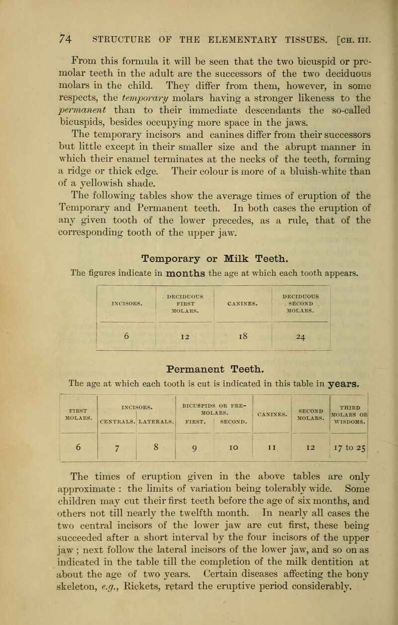 From this formula it will be seen that the two bicuspid or pre- molar teeth in the adult are the successors of the two deciduous molars in the child. They differ from them, however, in some respects, the temporary molars having a stronger likeness to the permanent than to their immediate descendants the so-called bicuspids, besides occupying more space in the jaws. The temporary incisors and canines differ from their successors but little except in their smaller size and the abrupt manner in which their enamel terminates at the necks of the teeth, forming a ridge or thick edge. Their colour is more of a bluish-white than of a yellowish shade. The following tables show the average times of eruption of the Temporary and Permanent teeth. In both cases the eruption of any given tooth of the lower precedes, as a rule, that of the corresponding tooth of the upper jaw. Temporary or Milk Teeth. The figures indicate in months the age at which each tooth appears. . DECIDUOUS IXCISORS. FIRST MOLARS. DECIDUOUS CANTNBS. SECOND MOLARS. 6 12 18 24 Permanent Teeth. The age at which each tooth is cut is indicated in this table in years. FIRST MOLARS. BICUSPIDS OR PRE- CEXTRALS. LATERALS.; FIRST. I CAXIXES. SEC°XD ! MOLARS. THIRD MOLARS OR WISDOMS. I 17 to 25. The times of eruption given in the above tables are only approximate : the limits of variation being tolerably wide. Some children may cut their first teeth before the age of six months, and others not till nearly the twelfth month. In nearly all cases the two central incisors of the lower jaw are cut first, these being- succeeded after a short interval by the four incisors of the upper jaw ; next follow the lateral incisors of the lower jaw, and so on as indicated in the table till the completion of the milk dentition at about the age of two years. Certain diseases affecting the bony skeleton, e.g., Rickets, retard the eruptive period considerably.