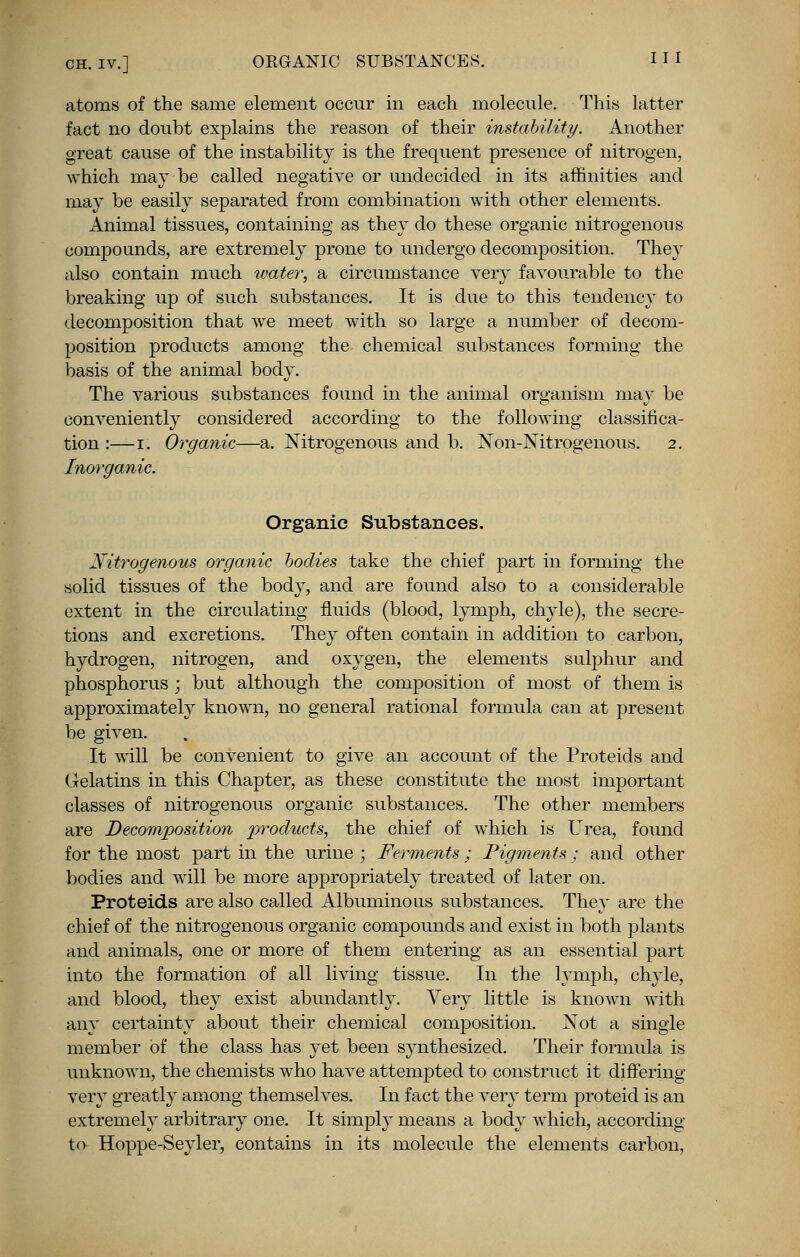 CH. iv.] ORGANIC SUBSTANCES. 11 I atoms of the same element occur in each molecule. This latter fact no doubt explains the reason of their instability. Another great cause of the instability is the frequent presence of nitrogen, which may be called negative or undecided in its affinities and may be easily separated from combination with other elements. Animal tissues, containing as they do these organic nitrogenous compounds, are extremely prone to undergo decomposition. They also contain much water, a circumstance very favourable to the breaking up of such substances. It is due to this tendency to decomposition that we meet with so large a number of decom- position products among the chemical substances forming the basis of the animal body. The various substances found in the animal organism may be conveniently considered according to the following classifica- tion :—i. Organic—a. Nitrogenous and b. Non-Nitrogenous. 2. Inorganic. Organic Substances. Nitrogenous organic bodies take the chief part in forming the solid tissues of the body, and are found also to a considerable extent in the circulating fluids (blood, lymph, chyle), the secre- tions and excretions. They often contain in addition to carbon, hydrogen, nitrogen, and oxygen, the elements sulphur and phosphorus ; but although the composition of most of them is approximately known, no general rational formula can at present be given. It will be convenient to give an account of the Proteids and Gelatins in this Chapter, as these constitute the most important classes of nitrogenous organic substances. The other members are Decomposition products, the chief of which is Urea, found for the most part in the urine ; Ferments; Pigments; and other bodies and will be more appropriately treated of later on. Proteids are also called Albuminous substances. They are the chief of the nitrogenous organic compounds and exist in both plants and animals, one or more of them entering as an essential part into the formation of all living tissue. In the lymph, chyle, and blood, they exist abundantly. Very little is known with any certainty about their chemical composition. Not a single member of the class has yet been synthesized. Their formula is unknown, the chemists who have attempted to construct it differing very greatly among themselves. In fact the very term proteid is an extremely arbitrary one. It simply means a body which, according to Hoppe-Seyler, contains in its molecule the elements carbon.