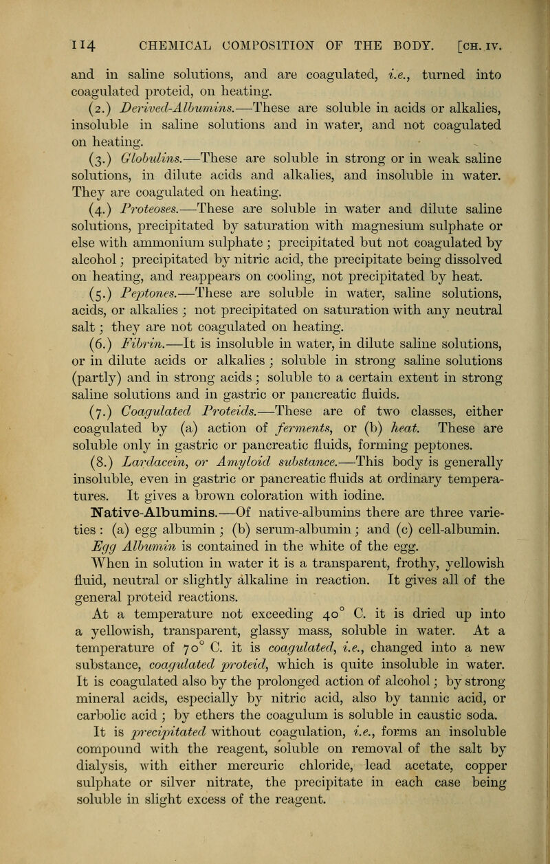 and in saline solutions, and are coagulated, i.e., turned into coagulated proteid, on heating. (2.) Derived-Albumins.—These are soluble in acids or alkalies, insoluble in saline solutions and in water, and not coagulated on heating. (3.) Globulins.—These are soluble in strong or in weak saline solutions, in dilute acids and alkalies, and insoluble in water. They are coagulated on heating. (4.) Proteoses.—These are soluble in water and dilute saline solutions, precipitated by saturation with magnesium sulphate or else with ammonium sulphate ; precipitated but not coagulated by alcohol; precipitated by nitric acid, the precipitate being dissolved on heating, and reappears on cooling, not precipitated by heat. (5.) Peptones.—These are soluble in water, saline solutions, acids, or alkalies ; not precipitated on saturation with any neutral salt; they are not coagulated on heating. (6.) Fibrin.—It is insoluble in water, in dilute saline solutions, or in dilute acids or alkalies ; soluble in strong saline solutions (partly) and in strong acids; soluble to a certain extent in strong saline solutions and in gastric or pancreatic fluids. (7.) Coagulated Proteids.—These are of two classes, either coagulated by (a) action of ferments, or (b) heat. These are soluble only in gastric or pancreatic fluids, forming peptones. (8.) Lardacein, or Amyloid substance.—This body is generally insoluble, even in gastric or pancreatic fluids at ordinary tempera- tures. It gives a brown coloration with iodine. Native-Albumins.—Of native-albumins there are three varie- ties : (a) egg albumin • (b) serum-albumin; and (c) cell-albumin. Egg Albumin is contained in the white of the egg. When in solution in water it is a transparent, frothy, yellowish fluid, neutral or slightly alkaline in reaction. It gives all of the general proteid reactions. At a temperature not exceeding 400 C. it is dried up into a yellowish, transparent, glassy mass, soluble in water. At a temperature of 700 C. it is coagulated, i.e., changed into a new substance, coagulated proteid, which is quite insoluble in water. It is coagulated also by the prolonged action of alcohol; by strong mineral acids, especially by nitric acid, also by tannic acid, or carbolic acid ; by ethers the coagulum is soluble in caustic soda. It is precipitated without coagulation, i.e., forms an insoluble compound with the reagent, soluble on removal of the salt by dialysis, with either mercuric chloride, lead acetate, copper sulphate or silver nitrate, the precipitate in each case being soluble in slight excess of the reagent.