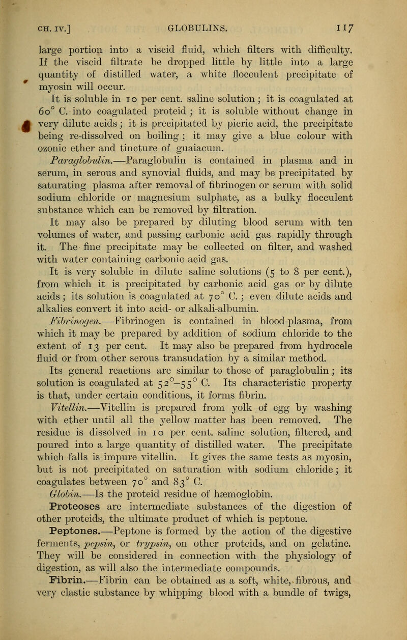 large portion into a viscid fluid, which filters with difficulty. If the viscid filtrate be dropped little by little into a large quantity of distilled water, a white flocculent precipitate of myosin will occur. It is soluble in i o per cent, saline solution; it is coagulated at 6o° C. into coagulated proteid; it is soluble without change in very dilute acids; it is precipitated by picric acid, the precipitate being re-dissolved on boiling ; it may give a blue colour with ozonic ether and tincture of guaiacum. Paraglohulin.—Paraglobulin is contained in plasma and in serum, in serous and synovial fluids, and may be precipitated by saturating plasma after removal of fibrinogen or serum with solid sodium chloride or magnesium sulphate, as a bulky flocculent substance which can be removed by filtration. It may also be prepared by diluting blood serum with ten volumes of water, and passing carbonic acid gas rapidly through it. The fine precipitate may be collected on filter, and washed with water containing carbonic acid gas. It is very soluble in dilute saline solutions (5 to 8 per cent.), from which it is precipitated by carbonic acid gas or by dilute acids; its solution is coagulated at 700 C.; even dilute acids and alkalies convert it into acid- or alkali-albumin. Fibrinogen.—Fibrinogen is contained in blood-plasma, from which it may be prepared by addition of sodium chloride to the extent of 13 per cent. It may also be prepared from hydrocele fluid or from other serous transudation by a similar method. Its general reactions are similar to those of paraglobulin; its solution is coagulated at 520— 550 C. Its characteristic property is that, under certain conditions, it forms fibrin. Vitellin.—Vitellin is prepared from yolk of egg by washing with ether until all the yellow matter has been removed. The residue is dissolved in 10 per cent, saline solution, filtered, and poured into a large quantity of distilled water. The precipitate which falls is impure vitellin. It gives the same tests as myosin, but is not precipitated on saturation with sodium chloride; it coagulates between 700 and 830 C. Globin.—Is the proteid residue of haemoglobin. Proteoses are intermediate substances of the digestion of other proteids, the ultimate product of which is peptone. Peptones.—Peptone is formed by the action of the digestive ferments, pepsin, or trypsin, on other proteids, and on gelatine. They will be considered in connection with the physiology of digestion, as will also the intermediate compounds. Fibrin.—Fibrin can be obtained as a soft, white, • fibrous, and very elastic substance by whipping blood with a bundle of twigs,