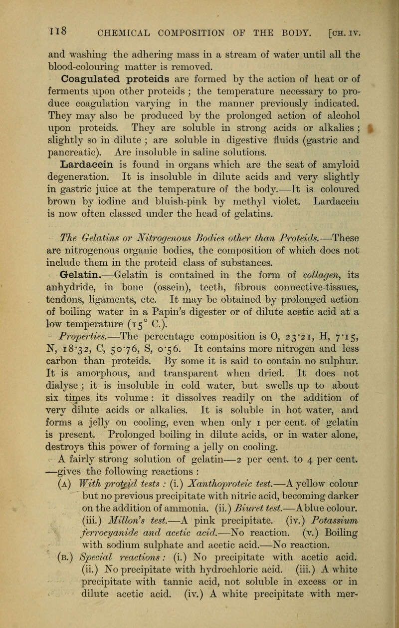 and washing the adhering niass in a stream of water until all the blood-colouring matter is removed. Coagulated proteids are formed by the action of heat or of ferments upon other proteids ; the temperature necessary to pro- duce coagulation varying in the manner previously indicated. They may also be produced by the prolonged action of alcohol upon proteids. They are soluble in strong acids or alkalies ; slightly so in dilute ; are soluble in digestive fluids (gastric and pancreatic). Are insoluble in saline solutions. Lardacein is found in organs which are the seat of amyloid degeneration. It is insoluble in dilute acids and very slightly in gastric juice at the temperature of the body.—It is coloured brown by iodine and bluish-pink by methyl violet. Lardacein is now often classed under the head of gelatins. The Gelatins or Nitrogenous Bodies other than Proteids.—These are nitrogenous organic bodies, the composition of which does not include them in the proteid class of substances. Gelatin.—Gelatin is contained in the form of collagen, its anhydride, in bone (ossein), teeth, fibrous connective-tissues, tendons, ligaments, etc. It may be obtained by prolonged action of boiling water in a Papin's digester or of dilute acetic acid at a low temperature (150 C). Properties.—The percentage composition is 0, 2 3 21, H, 7*15, N, 18-32, C, 5076, S, 0-56. It contains more nitrogen and less carbon than proteids. By some it is said to contain 110 sulphur. It is amorphous, and transparent when dried. It does not dialyse ; it is insoluble in cold water, but swells up to about six times its volume: it dissolves readily on the addition of very dilute acids or alkalies. It is soluble in hot water, and forms a jelly on cooling, even when only 1 per cent, of gelatin is present. Prolonged boiling in dilute acids, or in water alone, destroys this power of forming a jelly on cooling. A fairly strong solution of gelatin—2 per cent, to 4 per cent. —gives the following reactions : (a) With proteid tests : (i.) Xanthoproteic test.—A yellow colour  but no previous precipitate with nitric acid, becoming darker on the addition of ammonia, (ii.) Biuret test.—A blue colour, (iii.) Millon's test.—A pink precipitate, (iv.) Potassium ferrocyanide and acetic acid.—No reaction, (v.) Boiling with sodium sulphate and acetic acid.—No reaction. (b.) Special reactions: (i.) No precipitate with acetic acid, (ii.) No precipitate with hydrochloric acid, (iii.) A white precipitate with tannic acid, not soluble in excess or in dilute acetic acid, (iv.) A Avhite precipitate with mer-