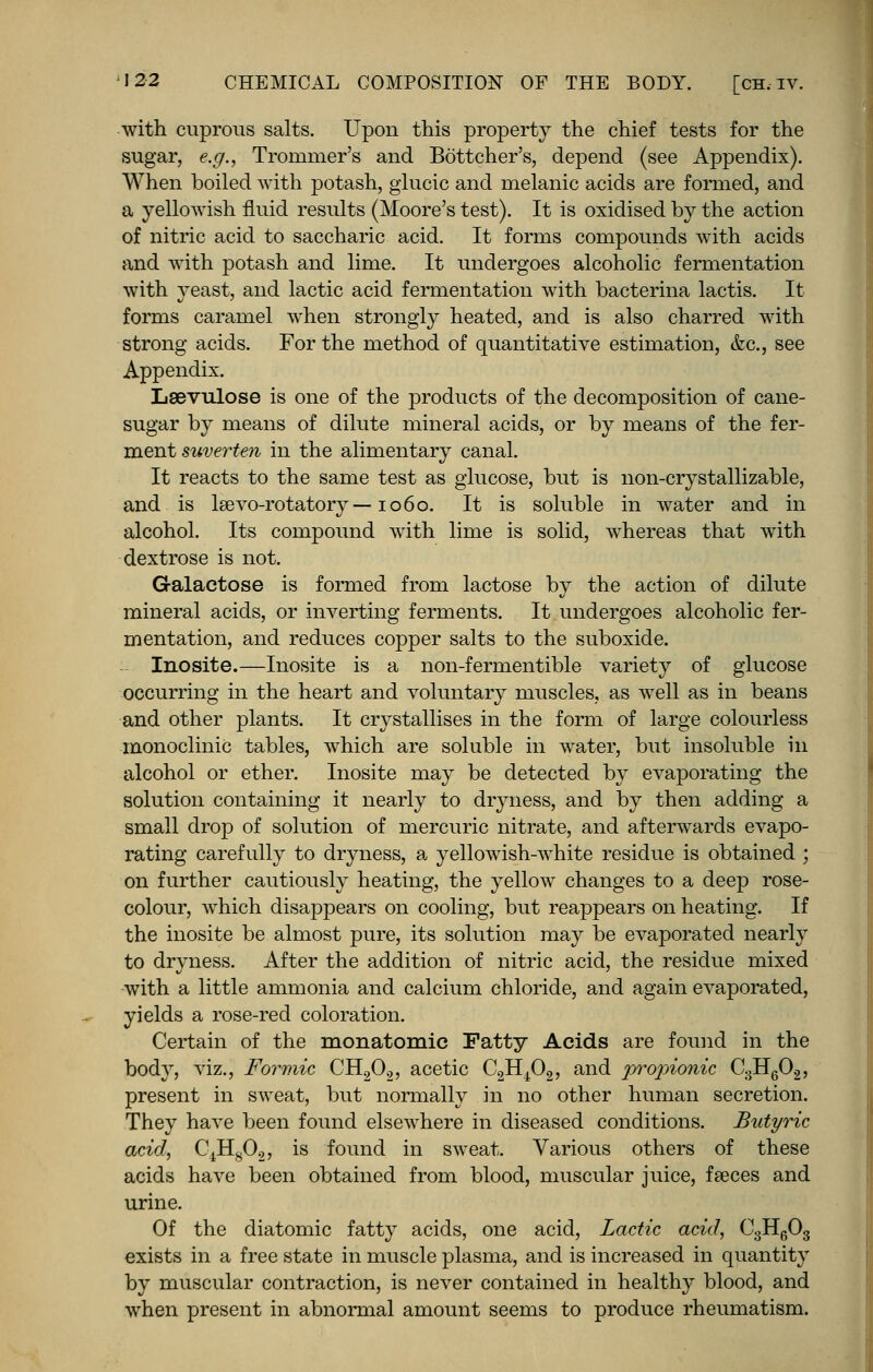 with cuprous salts. Upon this property the chief tests for the sugar, e.g., Trommer's and Bottcher's, depend (see Appendix). When boiled with potash, glucic and melanic acids are formed, and a yellowish fluid results (Moore's test). It is oxidised by the action of nitric acid to saccharic acid. It forms compounds with acids and with potash and lime. It undergoes alcoholic fermentation with yeast, and lactic acid fermentation with bacterina lactis. It forms caramel when strongly heated, and is also charred with strong acids. For the method of quantitative estimation, &c, see Appendix. Lsevulose is one of the products of the decomposition of cane- sugar by means of dilute mineral acids, or by means of the fer- ment suverten in the alimentary canal. It reacts to the same test as glucose, but is non-crystallizable, and is lsevo-rotatory —1060. It is soluble in water and in alcohol. Its compound with lime is solid, whereas that with dextrose is not. Galactose is formed from lactose by the action of dilute mineral acids, or inverting ferments. It undergoes alcoholic fer- mentation, and reduces copper salts to the suboxide. Inosite.—Inosite is a non-fermentible variety of glucose occurring in the heart and voluntary muscles, as well as in beans and other plants. It crystallises in the form of large colourless inonoclinic tables, which are soluble in water, but insoluble in alcohol or ether. Inosite may be detected by evaporating the solution containing it nearly to dryness, and by then adding a small drop of solution of mercuric nitrate, and afterwards evapo- rating carefully to dryness, a yellowish-white residue is obtained ; on further cautiously heating, the yellow changes to a deep rose- colour, which disappears on cooling, but reappears on heating. If the inosite be almost pure, its solution may be evaporated nearly to dryness. After the addition of nitric acid, the residue mixed with a little ammonia and calcium chloride, and again evaporated, yields a rose-red coloration. Certain of the monatomic Fatty Acids are found in the body, viz., Formic CH202, acetic C2H402, and pro]rionic C3H602, present in sweat, but normally in no other human secretion. They have been found elsewhere in diseased conditions. Butyric acid, C4Hg02, is found in sweat. Various others of these acids have been obtained from blood, muscular juice, faeces and urine. Of the diatomic fatty acids, one acid, Lactic acid, C3H603 exists in a free state in muscle plasma, and is increased in quantity by muscular contraction, is never contained in healthy blood, and when present in abnormal amount seems to produce rheumatism.