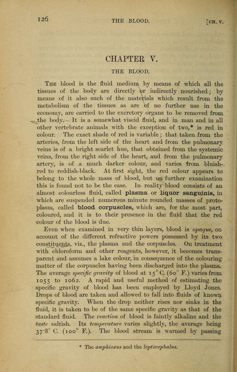 CHAPTER Y. THE BLOOD. The blood is the fluid medium by means of which all the tissues of the body are directly or indirectly nourished; by means of it also such of the materials which result from the metabolism of the tissues as are of no further use in the economy, are carried to the excretory organs to be removed from ^the body. It is a somewhat viscid fluid, and in man and in all other vertebrate animals with the exception of two,* is red in colour. The exact shade of red is variable; that taken from the arteries, from the left side of the heart and from the pulmonary veins is of a bright scarlet hue, that obtained from the systemic veins, from the right side of the heart, and from the pulmonary artery, is of a much darker colour, and varies from bluish- red to reddish-black. At first sight, the red colour appears to belong to the whole mass of blood, but on further examination this is found not to be the case. In reality blood consists of an almost colourless fluid, called plasma or liquor sanguinis, in which are suspended numerous minute rounded masses of proto- plasm, called blood corpuscles, which are, for the most part, coloured, and it is to their presence in the fluid that the red colour of the blood is due. Even when examined in very thin layers, blood is opaque, on account of the different refractive powers possessed by its two constituents, viz., the plasma and the corpuscles. On treatment with chloroform and other reagents, however, it becomes trans- parent and assumes a lake colour, in consequence of the colouring matter of the corpuscles having been discharged into the plasma. The average specific gravity of blood at 15° CL (6o° F.) varies from 1055 to 1062. A rapid and useful method of estimating the specific gravity of blood has been employed by Lloyd Jones. Drops of blood are taken and allowed to fall into fluids of known specific gravity. When the drop neither rises nor sinks in the fluid, it is taken to be of the same specific gravity as that of the standard fluid. The reaction of blood is faintly alkaline and the taste saltish. Its temperature varies slightly, the average being 3 7-8° C. (ioo° F.). The blood stream is warmed by passing * The ampliioxus and the lejjtocephalus.