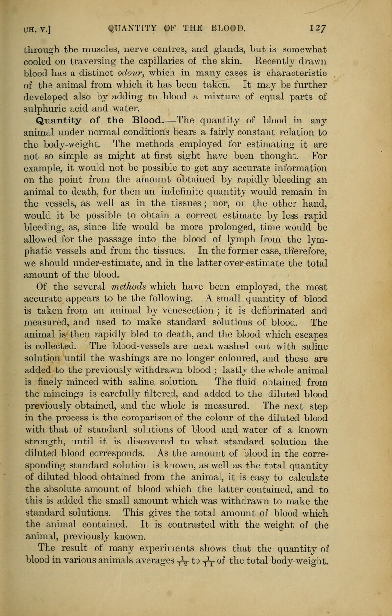 CH.v.] QUANTITY OF THE BLOOD. 12/ through the muscles, nerve centres, and glands, but is somewhat cooled on traversing the capillaries of the skin. Recently drawn blood has a distinct odour, which in many cases is characteristic of the animal from which it has been taken. It may be further developed also by adding to blood a mixture of equal parts of sulphuric acid and water. Quantity of the Blood.—The quantity of blood in any animal under normal conditions bears a fairly constant relation to the body-weight. The methods employed for estimating it are not so simple as might at first sight have been thought. For example, it would not be possible to get any accurate information on the point from the amount obtained by rapidly bleeding an animal to death, for then an indefinite quantity would remain in the vessels, as well as in the tissues; nor, on the other hand, would it be possible to obtain a correct estimate by less rapid bleeding, as, since life would be more prolonged, time would be allowed for the passage into the blood of lymph from the lym- phatic vessels and from the tissues. In the former case, therefore, we should under-estimate, and in the latter over-estimate the total amount of the blood. Of the several methods which have been employed, the most accurate appears to be the following. A small quantity of blood is taken from an animal by venesection ; it is defibrinated and measured, and used to make standard solutions of blood. The animal is- then rapidly bled to death, and the blood which escapes is collected. The blood-vessels are next washed out with saline solution until the washings are no longer coloured, and these are added to the previously withdrawn blood ; lastly the whole animal is finely minced with saline, solution. The fluid obtained from the mincings is carefully filtered, and added to the diluted blood previously obtained, and the whole is measured. The next step in the process is the comparison of the colour of the diluted blood with that of standard solutions of blood and water of a known strength, until it is discovered to what standard solution the diluted blood corresponds. As the amount of blood in the corre- sponding standard solution is known, as well as the total quantity of diluted blood obtained from the animal, it is easy to calculate the absolute amount of blood which the latter contained, and to this is added the small amount which was withdrawn to make the standard solutions. This gives the total amount of blood which the animal contained. It is contrasted with the weight of the animal, previously known. The result of many experiments shows that the quantity of blood in various animals averages -^ to T2T of the total body-weight.