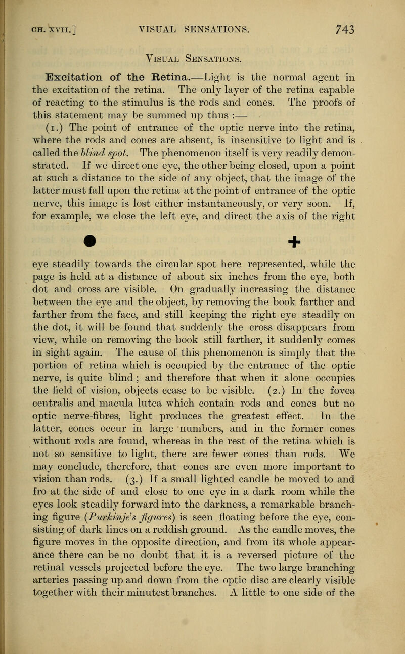 Visual Sensations. Excitation of the Retina.—Light is the normal agent in the excitation of the retina. The only layer of the retina capable of reacting to the stimulus is the rods and cones. The proofs of this statement may be summed up thus :— (i.) The point of entrance of the optic nerve into the retina, where the rods and cones are absent, is insensitive to light and is called the blind spot. The phenomenon itself is very readily demon- strated. If we direct one eye, the other being closed, upon a point at such a distance to the side of any object, that the image of the latter must fall upon the retina at the point of entrance of the optic nerve, this image is lost either instantaneously, or very soon. If, for example, we close the left eye, and direct the axis of the right eye steadily towards the circular spot here represented, while the page is held at a distance of about six inches from the eye, both dot and cross are visible. On gradually increasing the distance between the eye and the object, by removing the book farther and farther from the face, and still keeping the right eye steadily on the dot, it will be found that suddenly the cross disappears from view, while on removing the book still farther, it suddenly comes in sight again. The cause of this phenomenon is simply that the portion of retina which is occupied by the entrance of the optic nerve, is quite blind; and therefore that when it alone occupies the field of vision, objects cease to be visible. (2.) In the fovea centralis and macula lutea which contain rods and cones but no optic nerve-fibres, light produces the greatest effect. In the latter, cones occur in large numbers, and in the former cones without rods are found, whereas in the rest of the retina which is not so sensitive to light, there are fewer cones than rods. We may conclude, therefore, that cones are even more important to vision than rods. (3.) If a small lighted candle be moved to and fro at the side of and close to one eye in a dark room while the eyes look steadily forward into the darkness, a remarkable branch- ing figure (Purkinje's figures) is seen . floating before the eye, con- sisting of dark lines on a reddish ground. As the candle moves, the figure moves in the opposite direction, and from its whole appear- ance there can be no doubt that it is a reversed picture of the retinal vessels projected before the eye. The two large branching arteries passing up and down from the optic disc are clearly visible together with their minutest branches. A little to one side of the