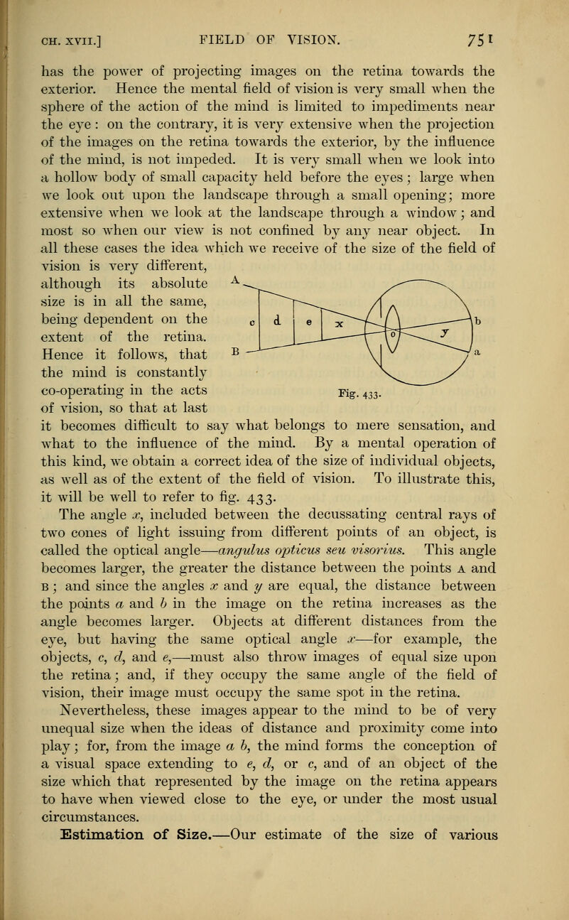 has the power of projecting images on the retina towards the exterior. Hence the mental field of vision is very small when the sphere of the action of the mind is limited to impediments near the eye : on the contrary, it is very extensive when the projection of the images on the retina towards the exterior, by the influence of the mind, is not impeded. It is very small when we look into a hollow body of small capacity held before the eyes; large when we look out upon the landscape through a small opening; more extensive when we look at the landscape through a window; and most so when our view is not confined by any near object. In all these cases the idea which we receive of the size of the field of vision is very different, although its absolute size is in all the same, being dependent on the extent of the retina. Hence it follows, that the mind is constantly co-operating in the acts Fig. 433. of vision, so that at last it becomes difficult to say what belongs to mere sensation, and what to the influence of the mind. By a mental operation of this kind, we obtain a correct idea of the size of individual objects, as well as of the extent of the field of vision. To illustrate this, it will be well to refer to fig. 433. The angle x, included between the decussating central rays of two cones of light issuing from different points of an object, is called the optical angle—angulus opticus sen visorius. This angle becomes larger, the greater the distance between the points a and b ; and since the angles x and y are equal, the distance between the points a and b in the image on the retina increases as the angle becomes larger. Objects at different distances from the eye, but having the same optical angle x—for example, the objects, c, d, and e,—must also throw images of equal size upon the retina; and, if they occupy the same angle of the field of vision, their image must occupy the same spot in the retina. Nevertheless, these images appear to the mind to be of very unequal size when the ideas of distance and proximity come into play; for, from the image a b, the mind forms the conception of a visual space extending to e, d, or c, and of an object of the size which that represented by the image on the retina appears to have when viewed close to the eye, or under the most usual circumstances. Estimation of Size.—Our estimate of the size of various