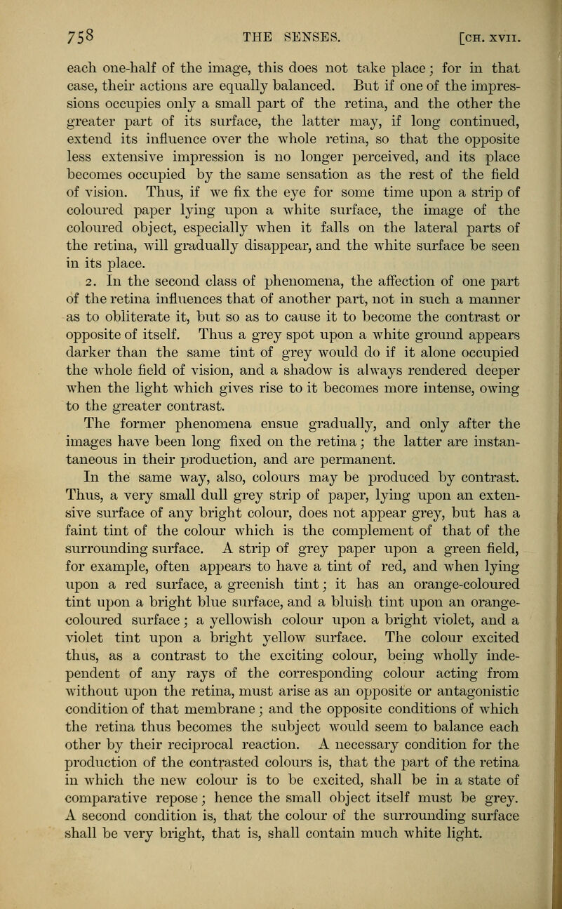 each one-half of the image, this does not take place; for in that case, their actions are equally balanced. But if one of the impres- sions occupies only a small part of the retina, and the other the greater part of its surface, the latter may, if long continued, extend its influence over the whole retina, so that the opposite less extensive impression is no longer perceived, and its place becomes occupied by the same sensation as the rest of the field of vision. Thus, if we fix the eye for some time upon a strip of coloured paper lying upon a white surface, the image of the coloured object, especially when it falls on the lateral parts of the retina, will gradually disappear, and the white surface be seen in its place. 2. In the second class of phenomena, the affection of one part of the retina influences that of another part, not in such a manner as to obliterate it, but so as to cause it to become the contrast or opposite of itself. Thus a grey spot upon a white ground appears darker than the same tint of grey would do if it alone occupied the whole field of vision, and a shadow is always rendered deeper when the light which gives rise to it becomes more intense, owing to the greater contrast. The former phenomena ensue gradually, and only after the images have been long fixed on the retina; the latter are instan- taneous in their production, and are permanent. In the same way, also, colours may be produced by contrast. Thus, a very small dull grey strip of paper, lying upon an exten- sive surface of any bright colour, does not appear grey, but has a faint tint of the colour which is the complement of that of the surrounding surface. A strip of grey paper upon a green field, for example, often appears to have a tint of red, and when lying upon a red surface, a greenish tint; it has an orange-coloured tint upon a bright blue surface, and a bluish tint upon an orange- coloured surface; a yellowish colour upon a bright violet, and a violet tint upon a bright yellow surface. The colour excited thus, as a contrast to the exciting colour, being wholly inde- pendent of any rays of the corresponding colour acting from without upon the retina, must arise as an opposite or antagonistic condition of that membrane; and the opposite conditions of which the retina thus becomes the subject would seem to balance each other by their reciprocal reaction. A necessary condition for the production of the contrasted colours is, that the part of the retina in which the new colour is to be excited, shall be in a state of comparative repose; hence the small object itself must be grey. A second condition is, that the colour of the surrounding surface shall be very bright, that is, shall contain much white light.