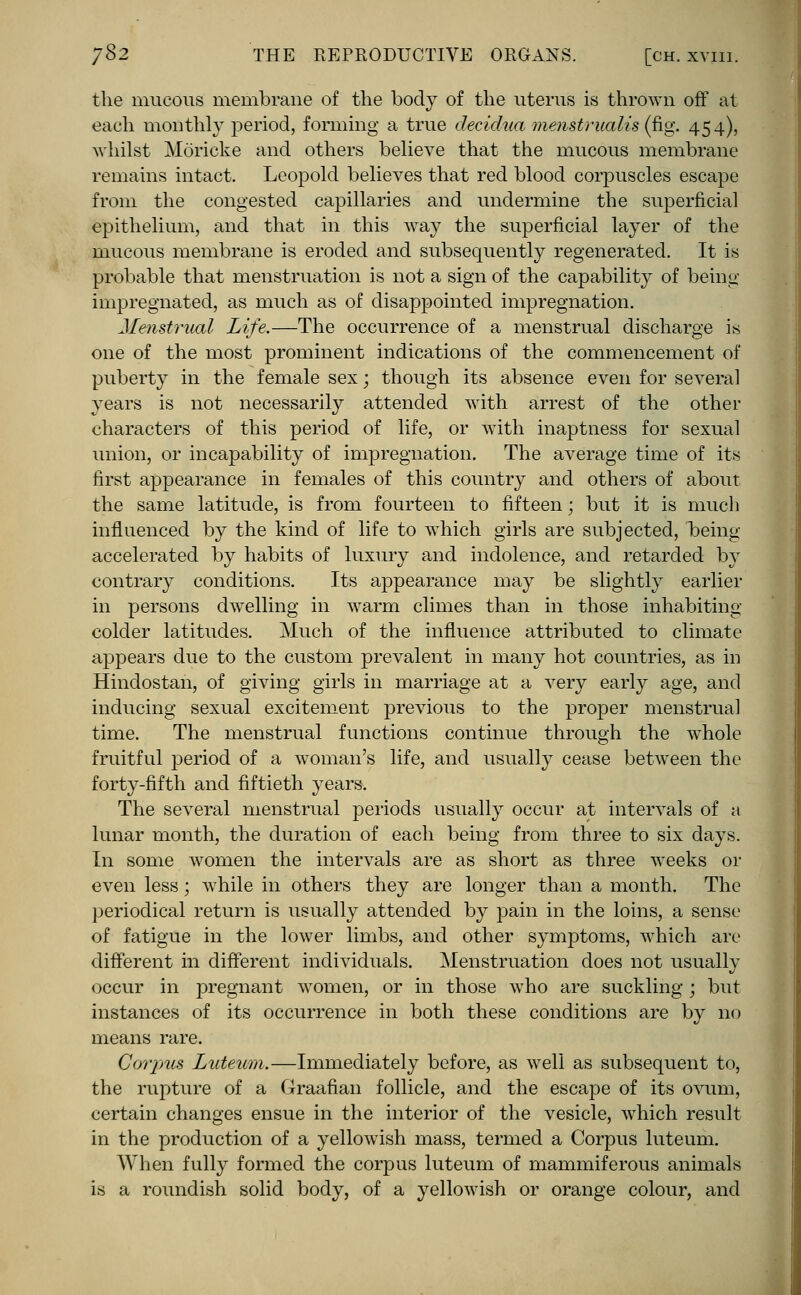 the mucous membrane of the body of the uterus is thrown off at each monthly period, forming a true deeidwL menstrualis (fig. 454), whilst Moricke and others believe that the mucous membrane remains intact. Leopold believes that red blood corpuscles escape from the congested capillaries and undermine the superficial epithelium, and that in this Avay the superficial layer of the mucous membrane is eroded and subsequently regenerated. It is probable that menstruation is not a sign of the capability of being impregnated, as much as of disappointed impregnation. Menstrual Life.—The occurrence of a menstrual discharge is one of the most prominent indications of the commencement of puberty in the female sex; though its absence even for several years is not necessarily attended with arrest of the other characters of this period of life, or with inaptness for sexual union, or incapability of impregnation. The average time of its first appearance in females of this country and others of about the same latitude, is from fourteen to fifteen; but it is much influenced by the kind of life to which girls are subjected, being accelerated by habits of luxury and indolence, and retarded by contrary conditions. Its appearance may be slightly earlier in persons dwelling in warm climes than in those inhabiting colder latitudes. Much of the influence attributed to climate appears due to the custom prevalent in many hot countries, as in Hindostan, of giving girls in marriage at a very early age, and inducing sexual excitement previous to the proper menstrual time. The menstrual functions continue through the whole fruitful period of a woman's life, and usually cease between the forty-fifth and fiftieth years. The several menstrual periods usually occur at intervals of a lunar month, the duration of each being from three to six days. In some women the intervals are as short as three weeks or even less; while in others they are longer than a month. The periodical return is usually attended by pain in the loins, a sense of fatigue in the lower limbs, and other symptoms, which are different in different individuals. Menstruation does not usually occur in pregnant women, or in those who are suckling ; but instances of its occurrence in both these conditions are by no means rare. Corpus Luteum,—Immediately before, as well as subsequent to, the rupture of a Graafian follicle, and the escape of its ovum, certain changes ensue in the interior of the vesicle, which result in the production of a yellowish mass, termed a Corpus luteum. When fully formed the corpus luteum of mammiferous animals is a roundish solid body, of a yellowish or orange colour, and