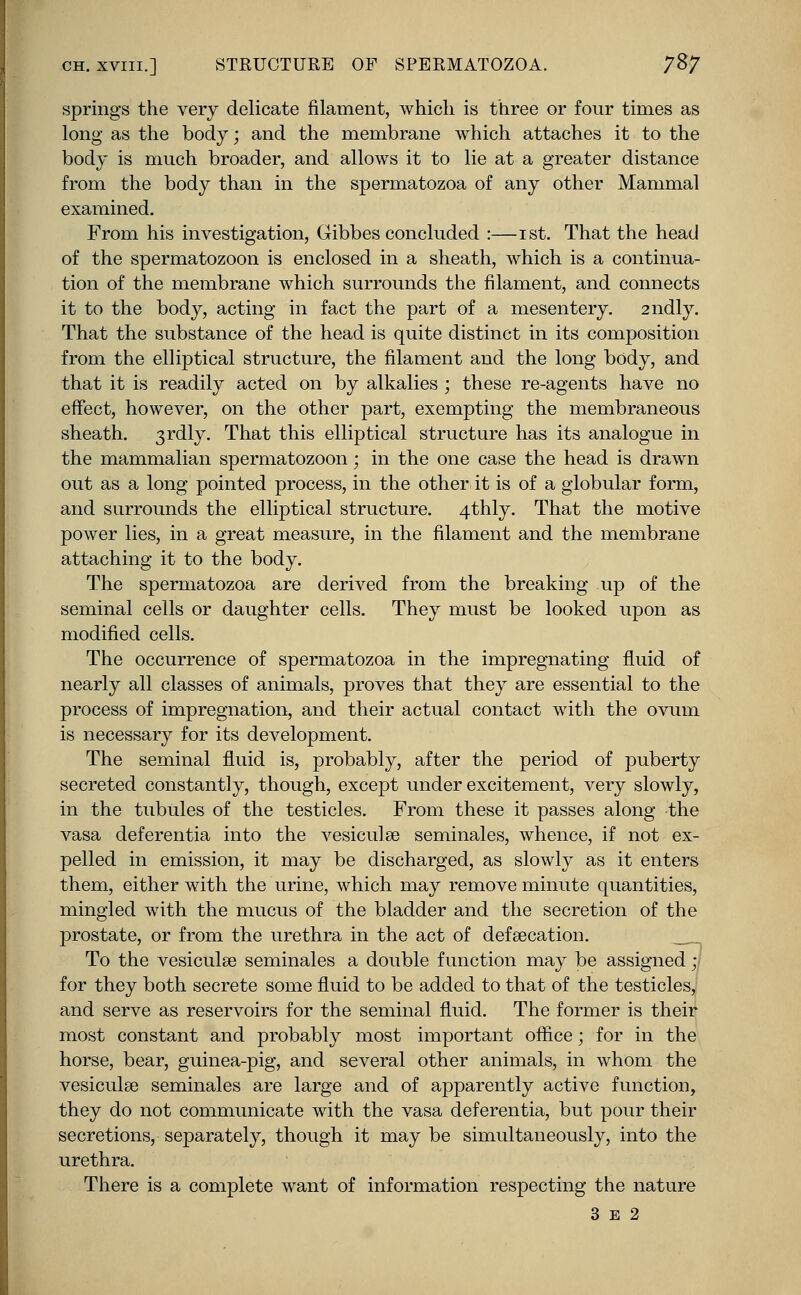 ch. xviii.] STRUCTURE OF SPERMATOZOA. 7%7 springs the very delicate filament, which is three or four times as long as the body; and the membrane which attaches it to the body is much broader, and allows it to lie at a greater distance from the body than in the spermatozoa of any other Mammal examined. From his investigation, Gibbes concluded :—ist. That the head of the spermatozoon is enclosed in a sheath, which is a continua- tion of the membrane which surrounds the filament, and connects it to the body, acting in fact the part of a mesentery. 2ndly. That the substance of the head is quite distinct in its composition from the elliptical structure, the filament and the long body, and that it is readily acted on by alkalies ; these re-agents have no effect, however, on the other part, exempting the membraneous sheath. 3rdly. That this elliptical structure has its analogue in the mammalian spermatozoon; in the one case the head is drawn out as a long pointed process, in the other it is of a globular form, and surrounds the elliptical structure. 4thly. That the motive power lies, in a great measure, in the filament and the membrane attaching it to the body. The spermatozoa are derived from the breaking up of the seminal cells or daughter cells. They must be looked upon as modified cells. The occurrence of spermatozoa in the impregnating fluid of nearly all classes of animals, proves that they are essential to the process of impregnation, and their actual contact with the ovum is necessary for its development. The seminal fluid is, probably, after the period of puberty secreted constantly, though, except under excitement, very slowly, in the tubules of the testicles. From these it passes along the vasa deferentia into the vesicul.ee seminales, whence, if not ex- pelled in emission, it may be discharged, as slowly as it enters them, either with the urine, which may remove minute quantities, mingled with the mucus of the bladder and the secretion of the prostate, or from the urethra in the act of defeecation. To the vesiculee seminales a double function may be assigned • for they both secrete some fluid to be added to that of the testicles, and serve as reservoirs for the seminal fluid. The former is their most constant and probably most important office; for in the horse, bear, guinea-pig, and several other animals, in whom the vesiculee seminales are large and of apparently active function, they do not communicate with the vasa deferentia, but pour their secretions, separately, though it may be simultaneously, into the urethra. There is a complete want of information respecting the nature