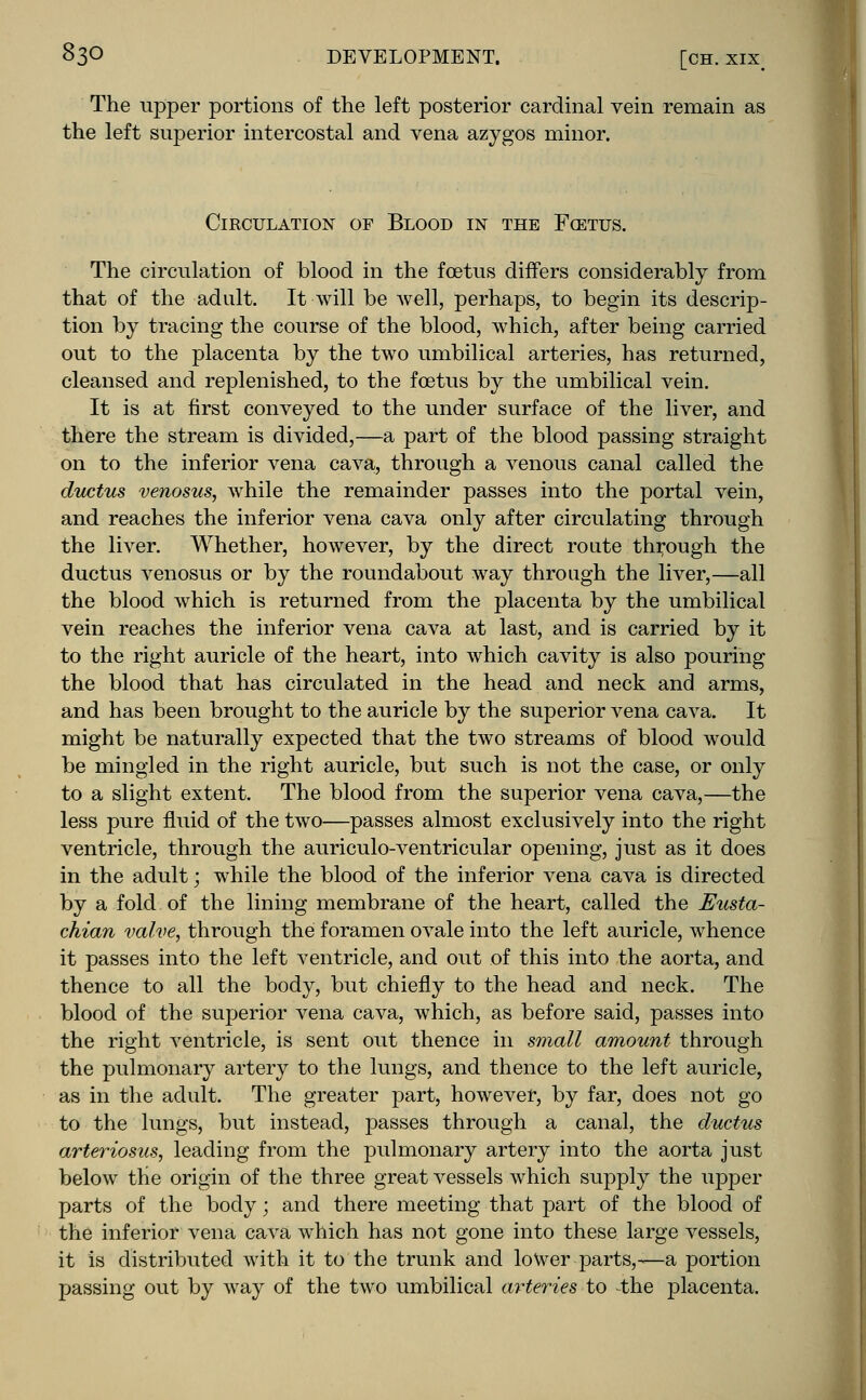 The upper portions of the left posterior cardinal vein remain as the left superior intercostal and vena azygos minor. Circulation of Blood in the Fcetus. The circulation of blood in the foetus differs considerably from that of the adult. It will be Avell, perhaps, to begin its descrip- tion by tracing the course of the blood, which, after being carried out to the placenta by the two umbilical arteries, has returned, cleansed and replenished, to the foetus by the umbilical vein. It is at first conveyed to the under surface of the liver, and there the stream is divided,—a part of the blood passing straight on to the inferior vena cava, through a venous canal called the ductus venosus, while the remainder passes into the portal vein, and reaches the inferior vena cava only after circulating through the liver. Whether, however, by the direct route through the ductus venosus or by the roundabout way through the liver,—all the blood which is returned from the placenta by the umbilical vein reaches the inferior vena cava at last, and is carried by it to the right auricle of the heart, into which cavity is also pouring the blood that has circulated in the head and neck and arms, and has been brought to the auricle by the superior vena cava. It might be naturally expected that the two streams of blood would be mingled in the right auricle, but such is not the case, or only to a slight extent. The blood from the superior vena cava,—the less pure fluid of the two—passes almost exclusively into the right ventricle, through the auriculo-ventricular opening, just as it does in the adult; while the blood of the inferior vena cava is directed by a fold of the lining membrane of the heart, called the Eusta- chian valve, through the foramen ovale into the left auricle, whence it passes into the left ventricle, and out of this into the aorta, and thence to all the body, but chiefly to the head and neck. The blood of the superior vena cava, which, as before said, passes into the right ventricle, is sent out thence in small amount through the pulmonary artery to the lungs, and thence to the left auricle, as in the adult. The greater part, however, by far, does not go to the lungs, but instead, passes through a canal, the ductus arteriosus, leading from the pulmonary artery into the aorta just below the origin of the three great vessels which supply the upper parts of the body; and there meeting that part of the blood of the inferior vena cava which has not gone into these large vessels, it is distributed with it to the trunk and lower parts,-—a portion passing out by way of the two umbilical arteries to the placenta.