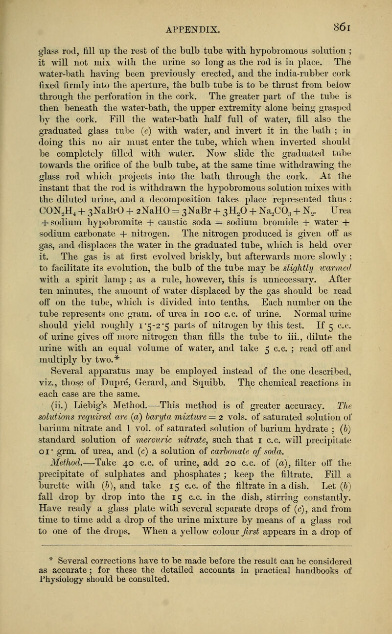 glass rod, Jill up the rest of the bulb tube with hypobromous solution ; it will not mix with the urine so long as the rod is in place. The water-bath having been previously erected, and the india-rubber cork fixed firmly into the aperture, the bulb tube is to be thrust from below through the perforation in the cork. The greater part of the tube is then beneath the water-bath, the upper extremity alone being grasped by the cork. Fill the water-bath half full of water, fill also the graduated glass tube (e) with water, and invert it in the bath ; in doing this no air must enter the tube, which when inverted should be completely filled with water. Now slide the graduated tube towards the orifice of the bulb tube, at the same time withdrawing the glass rod which projects into the bath through the cork. At the instant that the rod is withdrawn the hypobromous solution mixes with the diluted urine, and a decomposition takes place represented thus : CON2H4 + 3NaBrO + 2NaHO = 3NaBr + 3H20 + Na2C03 + N2. Urea + sodium hypobromite + caustic soda = sodium bromide + water + sodium carbonate + nitrogen. The nitrogen produced is given off as gas, and displaces the water in the graduated tube, which is held over it. The gas is at first evolved briskly, but afterwards more slowly ; to facilitate its evolution, the bulb of the tube may be slightly warmed with a spirit lamp ; as a rule, however, this is unnecessary. After ten minutes, the amount of water displaced by the gas should be read off on the tube, which is divided into tenths. Each number on the tube represents one gram, of urea in ioo c.c. of urine. Normal urine should yield roughly i 5-2*5 parts of nitrogen by this test. If 5 c.c. of urine gives off more nitrogen than fills the tube to iii., dilute the urine with an equal volume of water, and take 5 c.c. ; read off and multiply by two.* Several apparatus may be employed instead of the one described, viz., those of Dupre, Gerard, and Squibb. The chemical reactions in each case are the same. (ii.) Liebig's Method.—This method is of greater accuracy. The solutions required are (a) baryta mixture = 2 vols, of saturated solution of barium nitrate and 1 vol. of saturated solution of barium hydrate : (6) standard solution of mercuric nitrate, such that 1 c.c. will precipitate 01' grm. of urea, and (c) a solution of carbonate of soda. Method.—Take 40 c.c. of urine, add 20 c.c. of (a), filter off the precipitate of sulphates and phosphates ; keep the filtrate. Fill a burette with (b), and take 15 c.c. of the filtrate in a dish. Let (b) fall drop by drop into the 15 c.c. in the dish, stirring constantly. Have ready a glass plate with several separate drops of (c), and from time to time add a drop of the urine mixture by means of a glass rod to one of the drops. When a yellow colour first appears in a drop of * Several corrections have to be made before the result can be considered as accurate; for these the detailed accounts in practical handbooks of Physiology should be consulted.