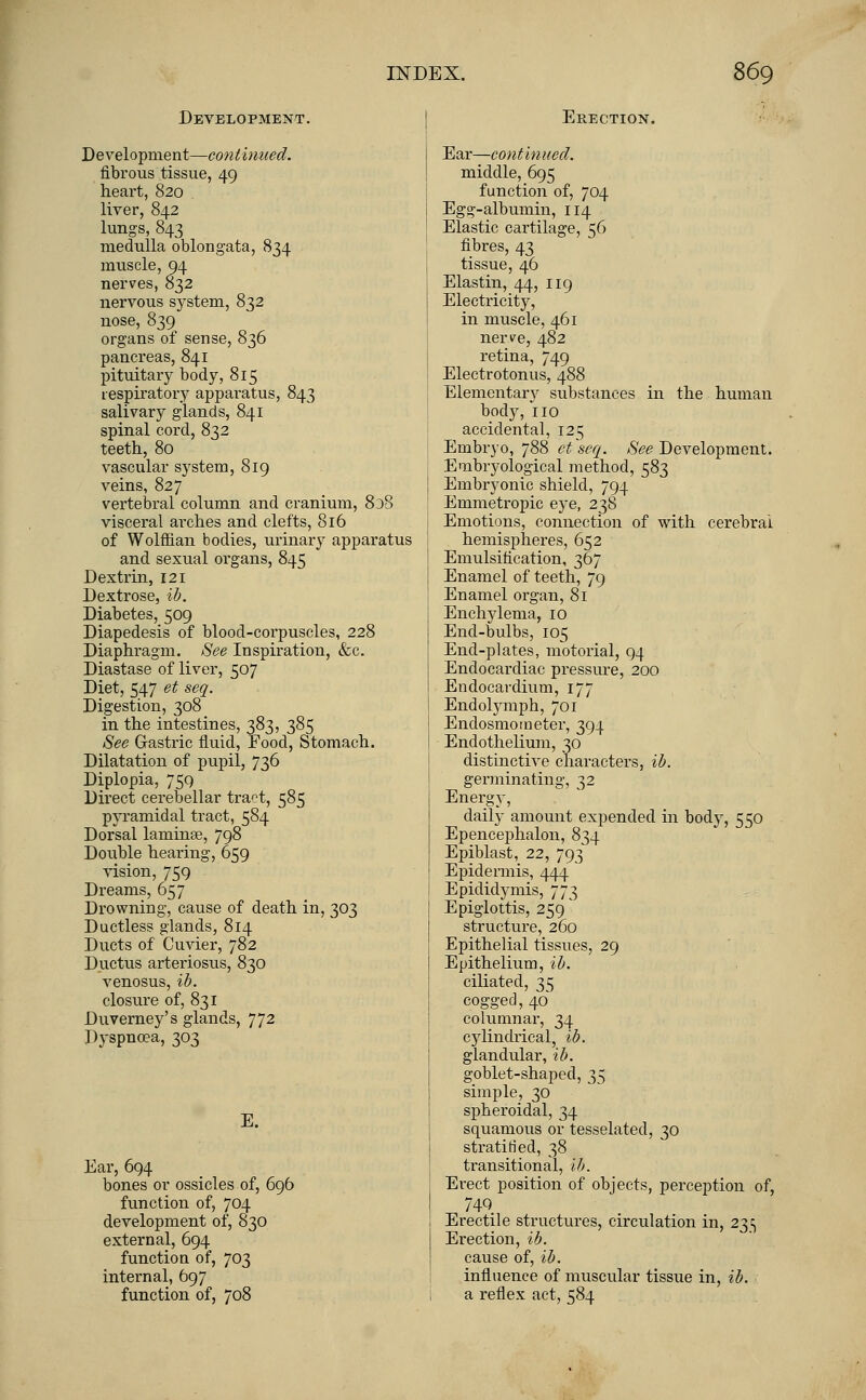 Development. Development—continued. fibrous tissue, 49 heart, 820 . liver, 842 lungs, 843 medulla oblongata, 834 muscle, 94 nerves, 832 nervous system, 832 nose, 839 organs of sense, 836 pancreas, 841 pituitary body, 815 respiratory apparatus, 843 salivary glands, 841 spinal cord, 832 teeth, 80 vascular system, 819 veins, 827 vertebral column and cranium, 838 visceral arches and clefts, 816 of Wolffian bodies, urinary apparatus and sexual organs, 845 Dextrin, 121 Dextrose, ib. Diabetes, 509 Diapedesis of blood-corpuscles, 228 Diaphragm. See Inspiration, &c. Diastase of liver, 507 Diet, 547 et seq. Digestion, 308 in the intestines, 383, 385 See Gastric fluid, Food, Stomach. Dilatation of pupil, 736 Diplopia, 7SQ Direct cerebellar tra^t, 585 pyramidal tract, 584 Dorsal lamina?, 798 Double hearing, 659 vision, 759 Dreams, 657 Drowning, cause of death in, 303 Ductless glands, 814 Ducts of Cuvier, 782 Ductus arteriosus, 830 venosus, ib. closure of, 831 Duverney's glands, 772 Dyspnoea, 303 E. Ear, 694 bones or ossicles of, 696 function of, 704 development of, 830 external, 694 function of, 703 internal, 697 function of, 708 Erection. Ear—continued. middle, 695 function of, 704 Egg-albumin, 114 Elastic cartilage, 56 fibres, 43 tissue, 46 Elastin, 44, 119 Electricity, in muscle, 461 nerve, 482 retina, 749 Electrotonus, 488 Elementary substances in the human body, 110 accidental, 125 Embryo, 788 et seq. See Development. Embryological method, 583 Embryonic shield, 794 Emmetropic eye, 238 Emotions, connection of with cerebral hemispheres, 652 Emulsification, 367 Enamel of teeth, 79 Enamel organ, 81 Enchylema, 10 End-bulbs, 105 End-plates, motorial, 94 Endocardiac pressure, 200 Endocardium, 177 Endolymph, 701 Endosmometer, 394 Endothelium, 30 distinctive characters, ib. germinating, 32 Energy, daily amount expended in body, 550 Epencephalon, 834 Epiblast, 22, 793 Epidermis, 444 Epididymis, 773 Epiglottis, 259 structure, 260 Epithelial tissues, 29 Epithelium, ib. ciliated, 35 cogged, 40 columnar, 34 cylindrical, ib. glandular, ib. goblet-shaped, 35 simple, 30 spheroidal, 34 squamous or tesselated, 30 stratified, 38 transitional, ib. Erect position of objects, perception of, 749. Erectile structures, circulation in, 235 Erection, ib. cause of, ib. influence of muscular tissue in, ib. a reflex act, 584