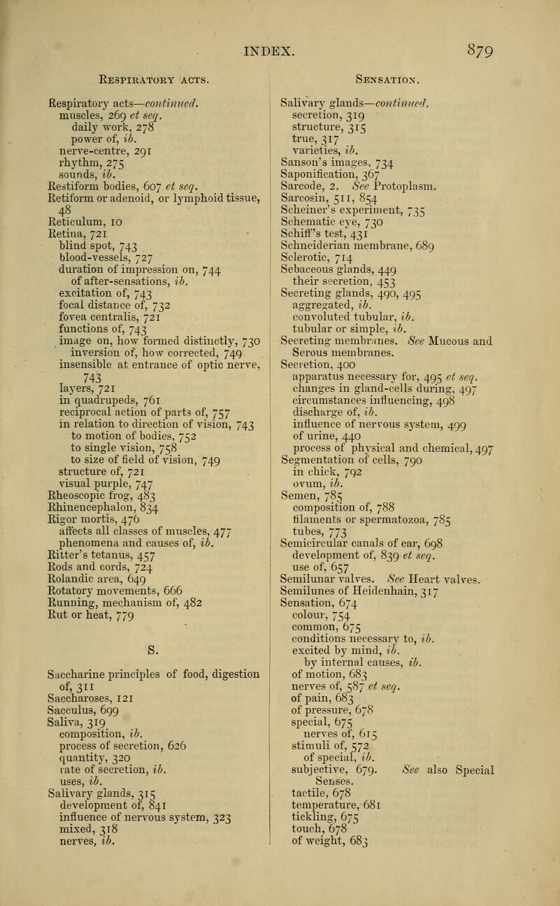 Respiratory acts. Sensation. Respiratory acts—continued. muscles,' 269 et seq. daily work, 278 power of, ib. nerve-centre, 291 rhythm, 275 sounds, ib. Restiform bodies, 607 et seq. Retiform or adenoid, or lymphoid tissue, 48 Reticulum, 10 Retina, 721 blind spot, 743 blood-vessels, 727 duration of impression on, 744 of after-sensations, ib. excitation of, 743 focal distance of, 732 fovea centralis, 721 functions of, 743 image on, how formed distinctly, 730 inversion of, how corrected, 749 insensible at entrance of optic nerve, T 743 layers, 721 in quadrupeds, 761 reciprocal action of parts of, 757 in relation to direction of vision, 743 to motion of bodies, 752 to single vision, 758 to size of field of vision, 749 structure of, 721 visual purple, 747 Rheoscopic frog, 483 Rhinencephalon, 834 Rigor mortis, 476 affects all classes of muscles, 477 phenomena and causes of, ib. Ritter's tetanus, 457 Rods and cords, 724 Rolandic area, 649 Rotatory movements, 666 Running, mechanism of, 482 Rut or heat, 779 S. Saccharine principles of food, digestion of, 311 Saccharoses, 121 Sacculus, 699 Saliva, 319^ composition, ib. process of secretion, 626 quantity, 320 rate of secretion, ib. uses, ib. Salivary glands, 315 development of, 841 influence of nervous system, 323 mixed, 318 nerves, ib. Salivary glands—continued. secretion, 319 structure, 315 true, 317 varieties, ib. Sanson's images, 734 Saponification, 367 Sarcode, 2. See Protoplasm. Sarcosin, 511, 854 Schemer's experiment, 735 Schematic eye, 730 SchifF's test, 431 Schneiderian membrane, 689 Sclerotic, 714 Sebaceous glands, 449 their secretion, 453 Secreting glands, 490, 495 aggregated, ib. convoluted tubular, ib. tubular or simple, ib. Secreting membranes. See Mucous and Serous membranes. Secretion, 400 apparatus necessary for, 495 et seq. changes in gland-cells during, 497 circumstances influencing, 498 discharge of, ib. influence of nervous system, 499 of urine, 440 process of physical and chemical, 497 Segmentation of cells, 790 in chick, 792 ovum, ib. Semen, 785 composition of, 788 filaments or spermatozoa, 785 tubes, 773 Semicircular canals of ear, 698 development of, 839 et seq. use of, 657 Semilunar valves. See Heart valves. Semilunes of Heidenhain, 317 Sensation, 674 colour, 754 common, 675 conditions necessary to, ib. excited by mind, ib. by internal causes, ib. of motion, 683 nerves of, 587 et seq. of pain, 683 of pressure, 678 special, 675 nerves of, 615 stimuli of, 572 of special, ib. subjective, 679. See also Special Senses. tactile, 678 temperature, 681 tickling, 675 touch, 678 of weight, 68}