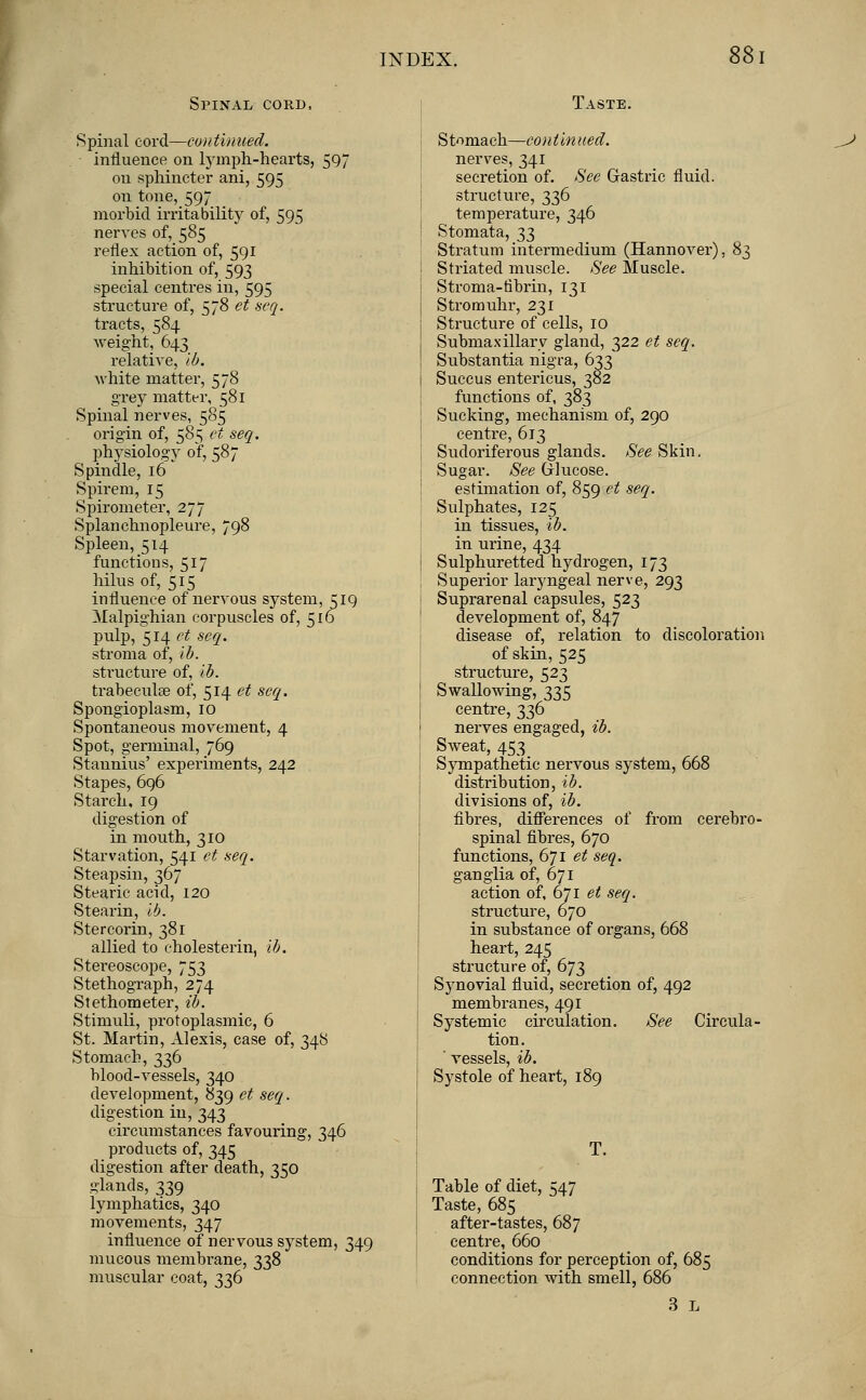 Spinal cord, Taste. Spinal cord—continued. influence on lymph-hearts, 597 on sphincter ani, 595 on tone, 597 morbid irritability of, 595 nerves of, 585 reflex action of, 591 inhibition of, 593 special centres in, 595 structure of, 578 et seq. tracts, 584 weight, 643 relative, lb. white matter, 578 grey matter, 581 Spinal nerves, 585 origin of, 585 et seq. physiology of, 587 Spindle, 16 Spirern, 15 Spirometer, 277 Splanchnopleure, 798 Spleen, 514 functions, 517 hilus of, 515 influence of nervous system, 519 Malpighian corpuscles of, 516 pulp, 514 et seq. stroma of, ib. structure of, lb. trabecule of, 514 et seq. Spongioplasm, 10 Spontaneous movement, 4 Spot, germinal, 769 Stannius' experiments, 242 Stapes, 696 Starch, 19 digestion of in mouth, 310 Starvation, 541 et seq. Steapsin, 367 Stearic acid, 120 Stearin, lb. Stercorin, 381 allied to cholesterin, lb. Stereoscope, 753 Stethograph, 274 Stethometer, ib. Stimuli, protoplasmic, 6 St. Martin, Alexis, case of, 348 Stomach, 336 blood-vessels, 340 development, 839 et seq. digestion in, 343 circumstances favouring, 346 products of, 345 digestion after death, 350 glands, 339 lymphatics, 340 movements, 347 influence of nervous system, 349 mucous membrane, 338 muscular coat, 336 Stomach—continued. nerves, 341 secretion of. See Gastric fluid. structure, 336 temperature, 346 Stomata, 33 Stratum intermedium (Hannover), 83 Striated muscle. See Muscle. Stroma-tibrin, 131 Stromuhr, 231 Structure of cells, 10 Submaxillary gland, 322 et seq. Substantia nigra, 633 Succus entericus, 382 functions of, 383 Sucking, mechanism of, 290 centre, 613 Sudoriferous glands. See Skin, Sugar. See Glucose. estimation of, 859 et seq. Sulphates, 125 in tissues, ib. in urine, 434 Sulphuretted hydrogen, 173 Superior laryngeal nerve, 293 Suprarenal capsules, 523 development of, 847 disease of, relation to discoloration of skin, 525 structure, 523 Swallowing, 335 centre, 336 nerves engaged, ib. Sweat, 453 Sympathetic nervous system, 668 distribution, ib. divisions of, ib. fibres, differences of from cerebro- spinal fibres, 670 functions, 671 et seq. ganglia of, 671 action of, 671 et seq. structure, 670 in substance of organs, 668 heart, 245 structure of, 673 Synovial fluid, secretion of, 492 membranes, 491 Systemic circulation. See Circula- tion. ' vessels, ib. Systole of heart, 189 Table of diet, 547 Taste, 685 after-tastes, 687 centre, 660 conditions for perception of, 685 connection with smell, 686 3 L