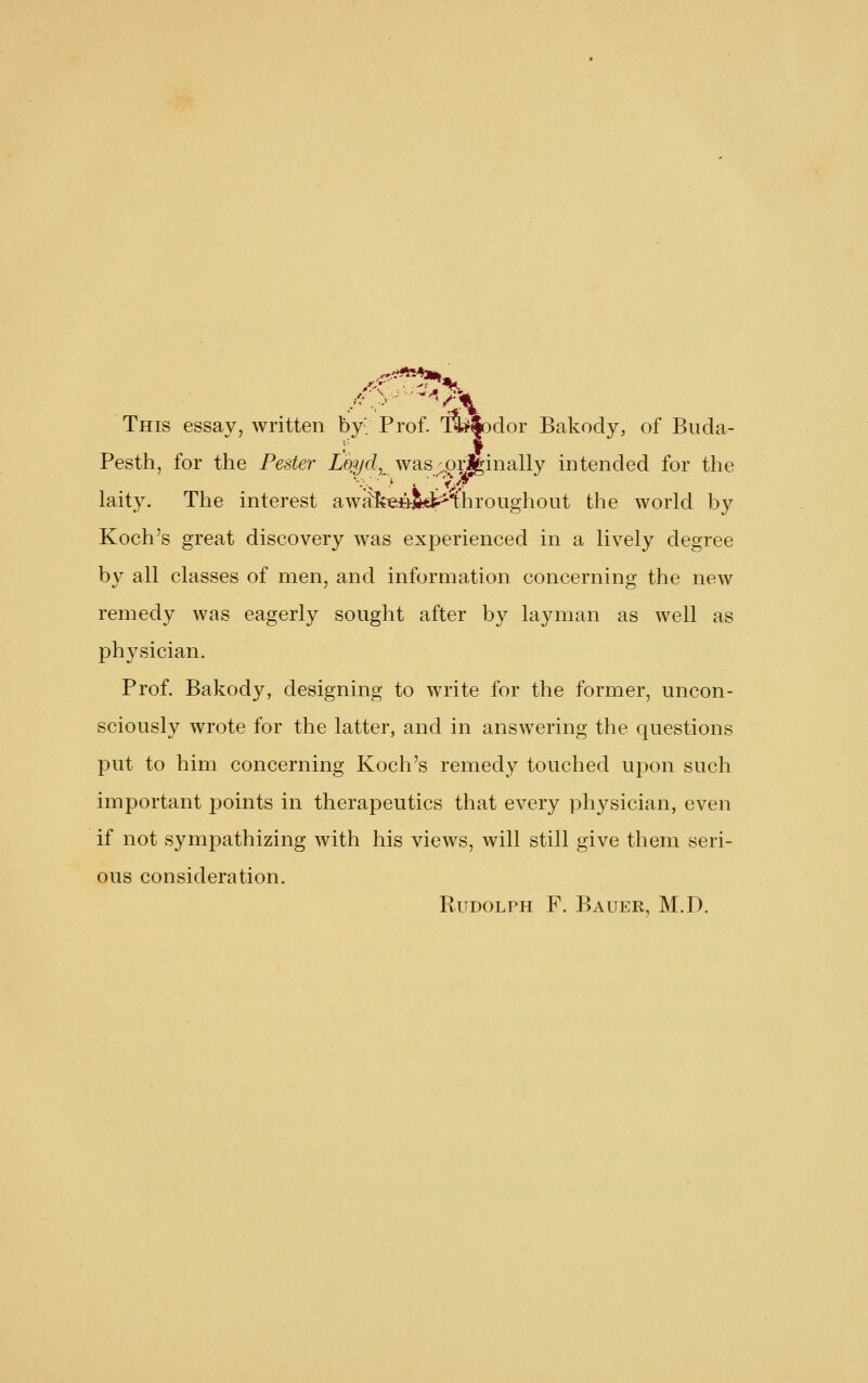 This essav, written by'; Prof. 'fe|odor Bakocly, of Bnda- t Pesth, for the Pester io^c/, was ;,.orj|inally intended for the laity. The interest awa'kieii-5*t^Throughout the world by Koch's great discovery was experienced in a lively degree by all classes of men, and information concerning the ncAv remedy was eagerly sought after by layman as well as physician. Prof. Bakody, designing to write for the former, uncon- sciously wrote for the latter, and in answering the questions put to him concerning Koch's remedy touched upon such important points in therapeutics that every physician, even if not sympathizing with his views, will still give them seri- ous consideration. Rudolph F. Bauer, M.D.