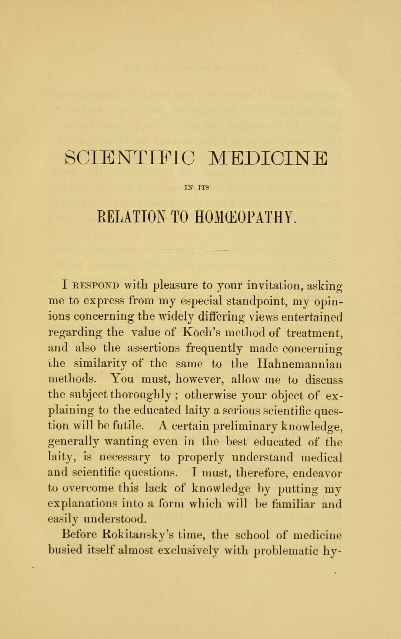 SCIENTIFIC MEDICINE IN ITS RELATION TO HOKEOPATHY. I KESPOND with pleasure to your invitation, asking me to express from my especial standpoint, my opin- ions concerning the widely differing views entertained regarding the value of Koch's method of treatment, and also the assertions frequently made concerning the similarity of the same to the Hahnemannian methods. You must, however, allow me to discuss the subject thoroughly ; otherwise your object of ex- plaining to the educated laity a serious scientific ques- tion will be futile. A certain preliminary knowledge, generally wanting even in the best educated of the laity, is necessary to i^roperly understand medical and scientific questions. I must, therefore, endeavor to overcome this lack of knowledge by putting my explanations into a form which will be familiar and easily understood. Before Kokitansky's time, the school of medicine busied itself almost exclusively with problematic hy-