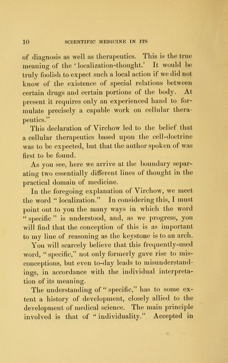 of diagnosis as well as therapeutics. This is the true meaning of the * localization-thought.' It would be truly foolish to expect such a local action if we did not know of the existence of special relations between certain drugs and certain portions of the body. At present it requires only an experienced hand to for- mulate precisely a capable work on cellular thera- peutics. This declaration of Virchow led to the belief that a cellular therapeutics based upon the cell-doctrine was to be expected, but that the author spoken of was first to be found. As you see, here we arrive at the boundary separ- ating two essentially different lines of thought in the practical domain of medicine. In the foregoing explanation of Virchow, we meet the word  localization. In considering this, I must point out to you the many ways in which the word  specific  is understood, and, as we progress, you will find that the conception of this is as important to my line of reasoning as the keystone is to an arch. You will scarcely believe that this frequently-used word,  specific, not only formerly gave rise to mis- conceptions, but even to-day leads to misunderstand- ings, in accordance with the individual interpreta- tion of its meaning. The understanding of  specific, has to some ex- tent a history of development, closely allied to the development of medical science. The main principle involved is that of '' individuality. Accepted in