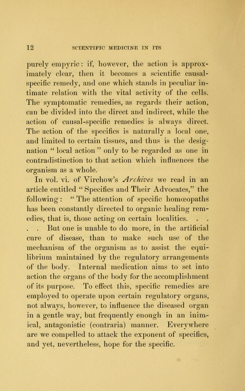 purely em23yric: if, however, the action is approx- imately clear, then it becomes a scientific causal- specific remedy, and one which stands in peculiar in- timate relation with the vital activity of the cells. The symptomatic remedies, as regards their action, can be divided into the direct and indirect, while the action of causal-specific remedies is always direct. The action of the specifics is naturally a local one, and limited to certain tissues, and thus is the desig- nation  local action  only to be regarded as one in contradistinction to that action which influences the organism as a whole. In vol. vi. of Virchow's Archives we read in an article entitled  Specifics and Their Advocates,'' the following :  The attention of specific homoeopaths has been constantly directed to organic healing rem- edies, that is, those acting on certain localities. . . But one is unable to do more, in the artificial cure of disease, than to make such use of the mechanism of the organism as to assist the equi- librium maintained by the regulatory arrangements of the body. Internal medication aims to set into action the organs of the body for the accomplishment of its purpose. To effect this, specific remedies are employed to operate upon certain regulatory organs, not always, however, to influence the diseased organ in a gentle way, but frequently enough in an inim- ical, antagonistic (contraria) manner. Everywhere are we compelled to attack the exponent of specifics, and yet, nevertheless, hope for the specific.