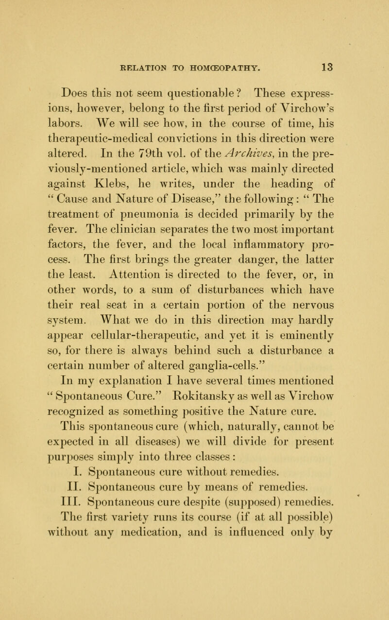 Does this not seem questionable? These express- ions, however, belong to the first period of Virchow's labors. We will see how, in the course of time, his therapeutic-medical convictions in this direction were altered. In the 79th vol. of the Archives, in the pre- viously-mentioned article, which was mainly directed against Klebs, he writes, under the heading of  Cause and Nature of Disease, the following :  The treatment of pneumonia is decided primarily by the fever. The clinician separates the two most important factors, the fever, and the local inflammatory pro- cess. The first brings the greater danger, the latter the least. Attention is directed to the fever, or, in other words, to a sum of disturbances which have their real seat in a certain portion of the nervous system. What we do in this direction may hardly appear cellular-therapeutic, and yet it is eminently so, for there is always behind such a disturbance a certain number of altered ganglia-cells. In my explanation I have several times mentioned  Spontaneous Cure. Rokitansky as well as Virchow recognized as something positive the Nature cure. This spontaneous cure (which, naturally, cannot be expected in all diseases) we will divide for present puri^oses simply into three classes: I. Spontaneous cure without remedies. II. Spontaneous cure by means of remedies. III. Spontaneous cure despite (supposed) remedies. The first variety runs its course (if at all possible) without any medication, and is influenced only by