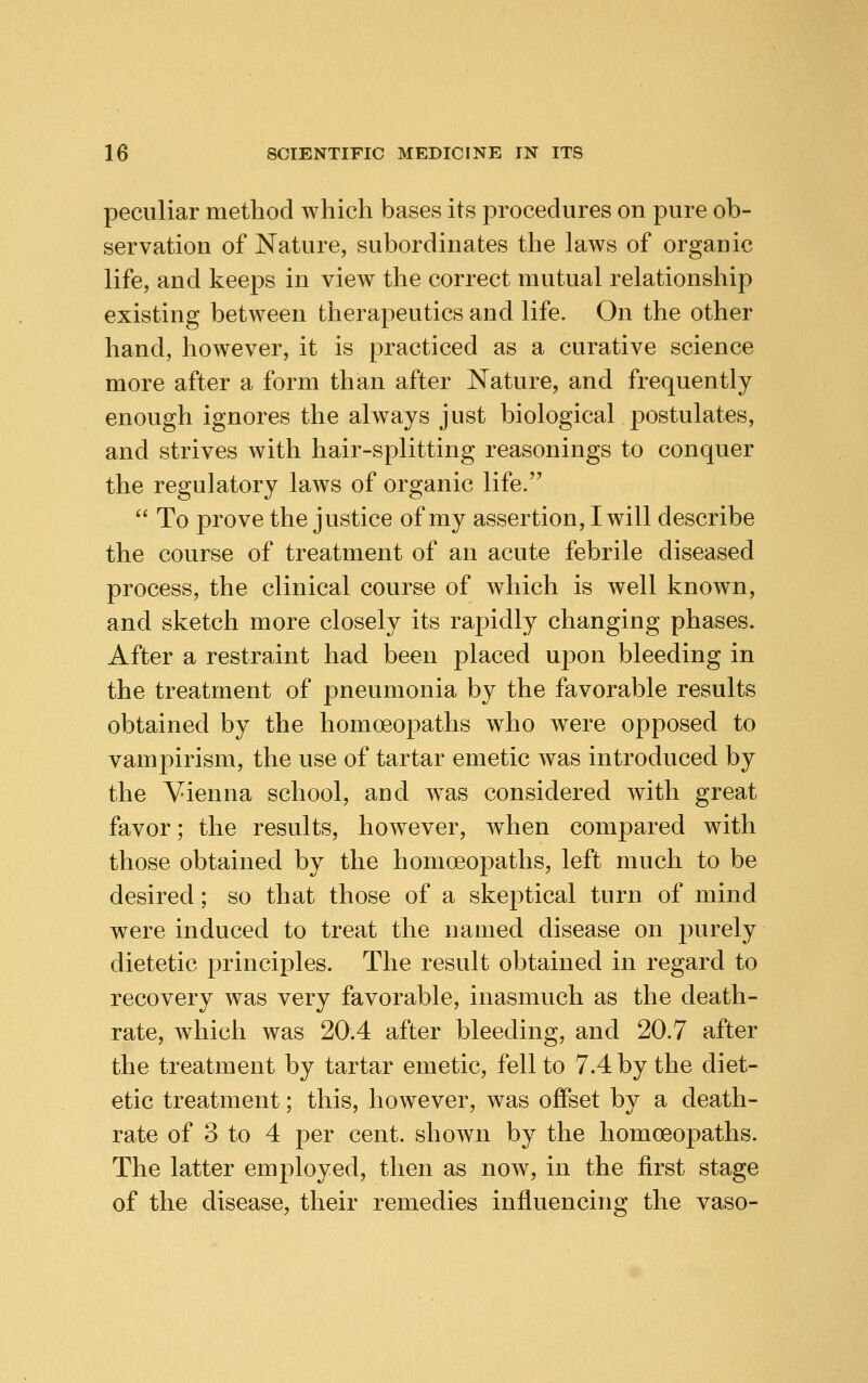 peculiar method which bases its procedures on pure ob- servation of Nature, subordinates the laws of organic life, and keeps in view the correct mutual relationship existing between therapeutics and life. On the other hand, however, it is practiced as a curative science more after a form than after Nature, and frequently enough ignores the always just biological postulates, and strives with hair-splitting reasonings to conquer the regulatory laws of organic life.  To prove the justice of my assertion, I will describe the course of treatment of an acute febrile diseased process, the clinical course of which is well known, and sketch more closely its rapidly changing phases. After a restraint had been placed upon bleeding in the treatment of pneumonia by the favorable results obtained by the homoeopaths who were opposed to vampirism, the use of tartar emetic was introduced by the Vienna school, aud was considered with great favor; the results, however, when compared with those obtained by the homoeopaths, left much to be desired; so that those of a skeptical turn of mind were induced to treat the named disease on purely dietetic principles. The result obtained in regard to recovery was very favorable, inasmuch as the death- rate, which was 20.4 after bleeding, and 20.7 after the treatment by tartar emetic, fell to 7.4 by the diet- etic treatment; this, however, was offset by a death- rate of 3 to 4 per cent, shown by the homoeopaths. The latter employed, then as now, in the first stage of the disease, their remedies influencing the vaso-