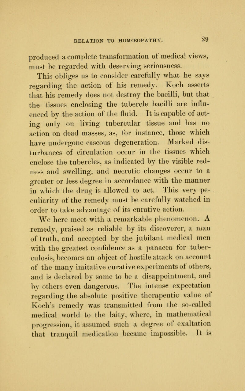 produced a complete transformation of medical views, must be regarded with deserving seriousness. This obliges us to consider carefully what he says regarding the action of his remedy. Koch asserts that his remedy does not destroy the bacilli, but that the tissues enclosing the tubercle bacilli are influ- enced by the action of the fluid. It is capable of act- ing only on living tubercular tissue and has no action on dead masses, as, for instance, those which have undergone caseous degeneration. Marked dis- turbances of circulation occur in the tissues which enclose the tubercles, as indicated by the visible red- ness and swelling, and necrotic changes occur to a greater or less degree in accordance with the manner in which the drug is allowed to act. This very pe- culiarity of the remedy must be carefully watched in order to take advantage of its curative action. We here meet with a remarkable phenomenon. A remedy, praised as reliable by its discoverer, a man of truth, and accepted by the jubilant medical men with the greatest confidence as a panacea for tuber- culosis, becomes an object of hostile attack on account of the many imitative curative experiments of others, and is declared by some to be a disappointment, and by others even dangerous. The intense expectation regarding the absolute positive therapeutic value of Koch's remedy was transmitted from the so-called medical world to the laity, where, in mathematical progression, it assumed such a degree of exaltation that tranquil medication became impossible. It is