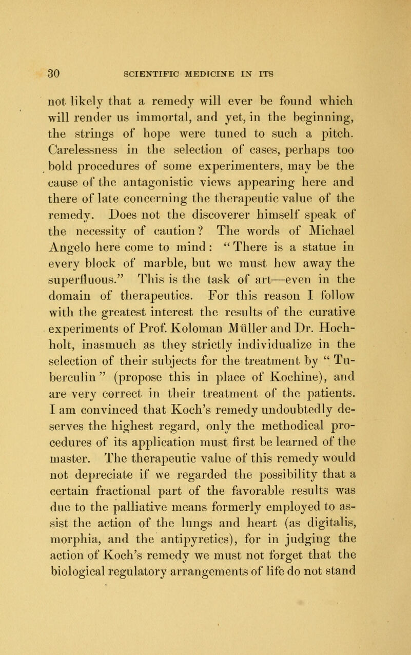 not likely that a remedy will ever be found which will render us immortal, and yet, in the beginning, the strings of hope were tuned to such a pitch. Carelessness in the selection of cases, perhaps too bold procedures of some experimenters, may be the cause of the antagonistic views appearing here and there of late concerning the theraj^eutic value of the remedy. Does not the discoverer himself speak of the necessity of caution ? The words of Michael Angelo here come to mind :  There is a statue in every block of marble, but we must hew away the superfluous. This is the task of art—even in the domain of therapeutics. For this reason I follow with the greatest interest the results of the curative experiments of Prof. Koloman M tiller and Dr. Hoch- holt, inasmuch as they strictly individualize in the selection of their subjects for the treatment by  Tu- berculin  (propose this in place of Kochine), and are very correct in their treatment of the patients. I am convinced that Koch's remedy undoubtedly de- serves the highest regard, only the methodical pro- cedures of its application must first be learned of the master. The therapeutic value of this remedy would not depreciate if we regarded the possibility that a certain fractional part of the favorable results was due to the palliative means formerly employed to as- sist the action of the lungs and heart (as digitalis, morphia, and the antipyretics), for in judging the action of Koch's remedy we must not forget that the biological regulatory arrangements of life do not stand