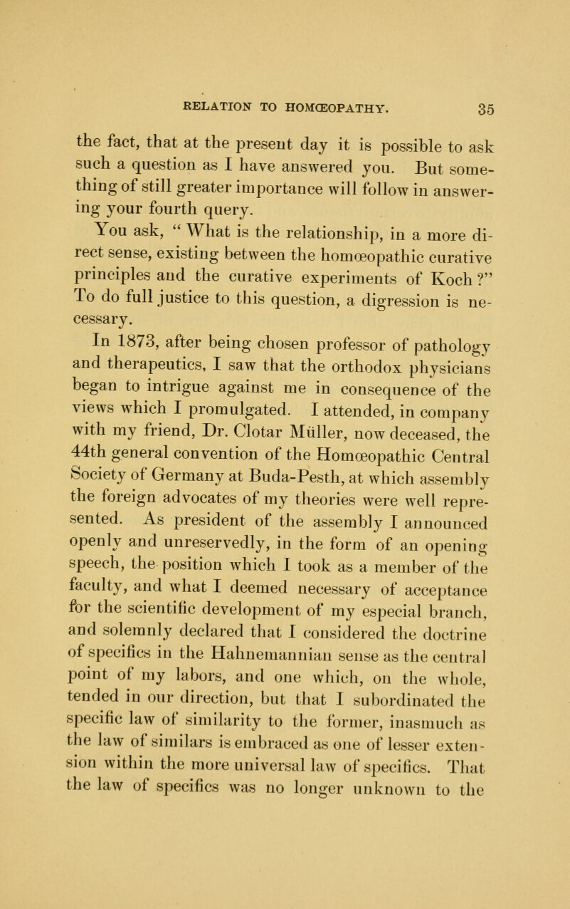 the fact, that at the jDreseut day it is possible to ask such a question as I have answered you. But some- thing of still greater importance will follow in answer- ing your fourth query. You ask, '' What is the relationship, in a more di- rect sense, existing between the homoeopathic curative principles and the curative experiments of Koch ? To do full justice to this question, a digression is ne- cessary. In 1873, after being chosen professor of pathology and therapeutics, I saw that the orthodox physicians began to intrigue against me in consequence of the views which I promulgated. I attended, in company with my friend, Dr. Clotar Miiller, now deceased, the 44th general convention of the Homoeopathic Central Society of Germany at Buda-Pesth, at which assembly the foreign advocates of my theories were well repre- sented. As i^resident of the assembly I announced openly and unreservedly, in the form of an opening speech, the position which I took as a member of the faculty, and what I deemed necessary of acceptance for the scientific development of my especial branch, and solemnly declared that I considered the doctrine of specifics in the Hahnemannian sense as the central point of my labors, and one which, on the whole, tended in our direction, but that I subordinated the specific law of similarity to the former, inasmuch as the law of similars is embraced as one of lesser exten- sion within the more universal law of specifics. That the law of specifics was no longer unknown to the