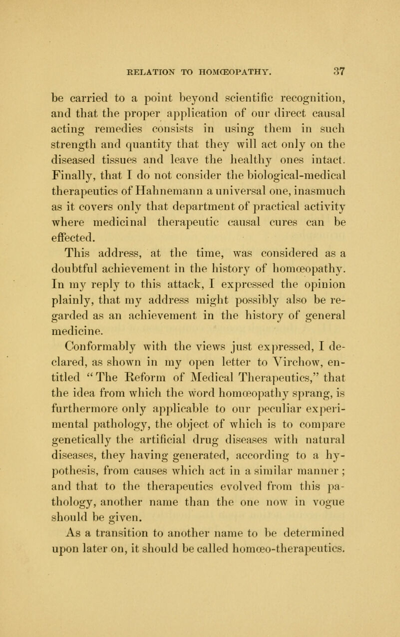 be carried to a point beyond scientific recognition, and tbat the proper application of our direct causal acting remedies consists in using them in such strength and quantity that they will act only on the diseased tissues and leave the healthy ones intact. Finally, that I do not consider the biological-medical therapeutics of Hahnemann a universal one, inasmuch as it covers only that department of practical activity where medicinal therapeutic causal cures can be effected. This address, at the time, was considered as a doubtful achievement in the history of homoeopathy. In my reply to this attack, I expressed the opinion plainly, that my address might possibly also be re- garded as an achievement in the history of general medicine. Conformably with the views just expressed, I de- clared, as shown in my open letter to Virchow, en- titled  The Reform of Medical Therapeutics, that the idea from which the word homoeopathy sprang, is furthermore only applicable to our peculiar experi- mental pathology, tlie object of which is to compare genetically the artificial drug diseases with natural diseases, they having generated, according to a hy- pothesis, from causes which act in a similar manner; and that to the therapeutics evolved from this j)^,- thology, another name than the one now in vogue should be given. As a transition to another name to be determined upon later on, it should be called homoeo-therapeutics.