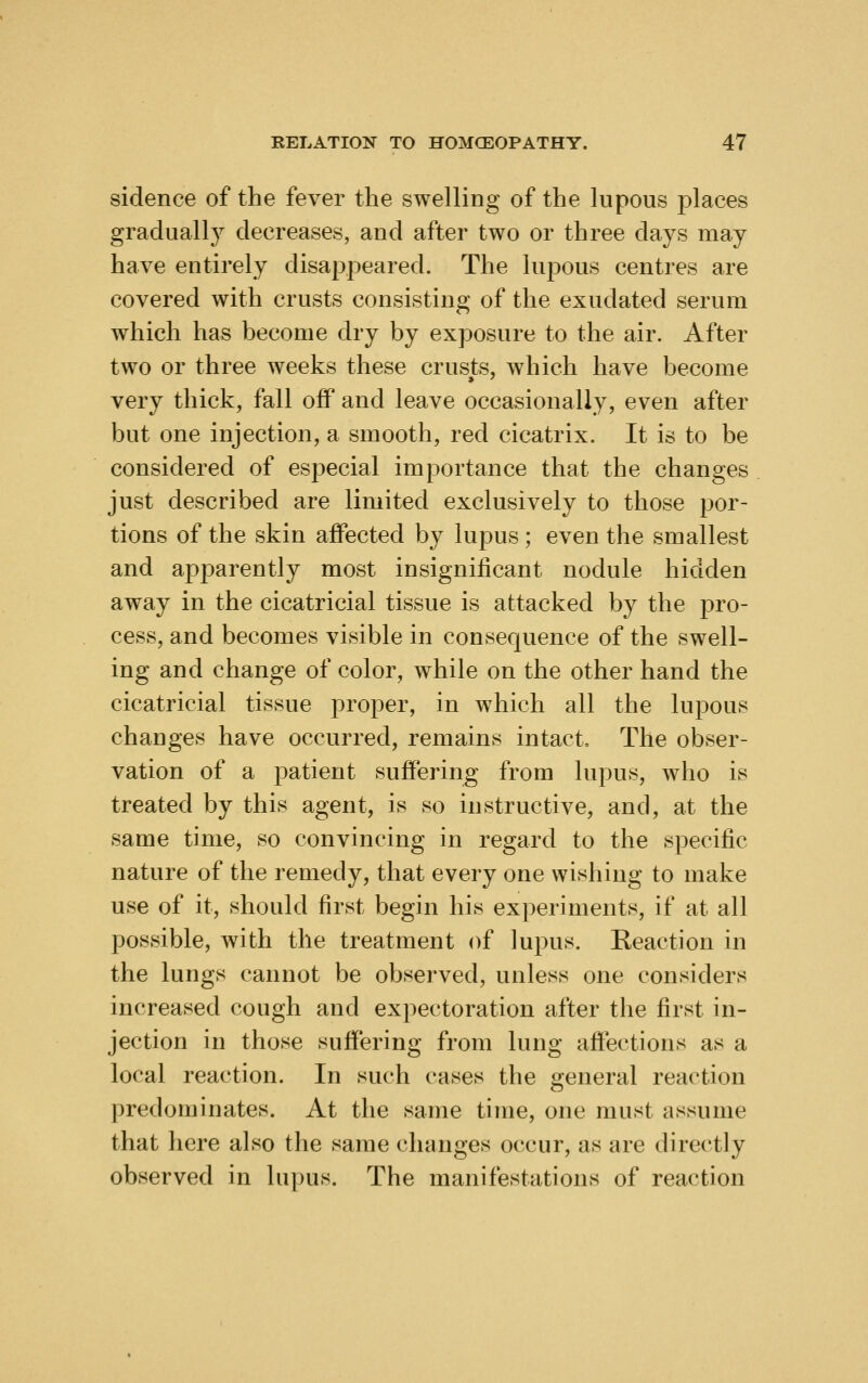 sidence of the fever the swelling of the lupous places gradually decreases, and after two or three days may have entirely disappeared. The luj)ous centres are covered with crusts consisting of the exudated serum which has become dry by exposure to the air. After two or three weeks these crusts, which have become very thick, fall oflP and leave occasionally, even after but one injection, a smooth, red cicatrix. It is to be considered of especial importance that the changes just described are limited exclusively to those por- tions of the skin affected by Iujdus ; even the smallest and apparently most insignificant nodule hidden away in the cicatricial tissue is attacked by the pro- cess, and becomes visible in consequence of the swell- ing and change of color, while on the other hand the cicatricial tissue proper, in which all the lupous changes have occurred, remains intact. The obser- vation of a patient suffering from lupus, who is treated by this agent, is so instructive, and, at the same time, so convincing in regard to the specific nature of the remedy, that every one wishing to make use of it, should first begin his experiments, if at all possible, with the treatment of lupus. Reaction in the lungs cannot be observed, unless one considers increased cough and expectoration after the first in- jection in those suffering from lung aftections as a local reaction. In such cases the general reaction predominates. At the same time, one must assume that here also the same changes occur, as are directly observed in lupus. The manifestations of reaction