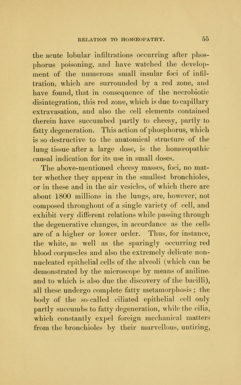 the acute lobular infiltrations occurring after phos- phorus poisoning, and have watched the develop- ment of the numerous small insular foci of infil- tration, which are surrounded by a red zone, and have found, that in consequence of the necrobiotic disintegration, this red zone, which is due to capillary extravasation, and also the cell elements contained therein have succumbed partly to cheesy, partly to fatty degeneration. This action of phosphorus, which is so destructive to the anatomical structure of the lung tissue after a large dose, is the homoeopathic causal indication for its use in small doses. The above-mentioned cheesy masses, foci, no mat- ter whether they appear in the smallest bronchioles, or in these and in the air vesicles, of which there are about 1800 millions in the lungs, are, however; not composed throughout of a single variety of cell, and exhibit very different relations while passing through the degenerative changes, in accordance as the cells are of a higher or lower order. Thus, for instance, the white, as well as the sparingly occurring red blood corpuscles and also the extremely delicate non- nucleated epithelial cells of the alveoli (which can be demonstrated by the microscope by means of aniline, and to which is also due the discovery of the bacilli), all these undergo complete fatty metamor])hosis ; the body of the so-called ciliated epithelial cell only partly succumbs to fatty degeneration, while the cilia, which constantly expel foreign mechanical matters from the bronchioles by their marvellous, untiring.