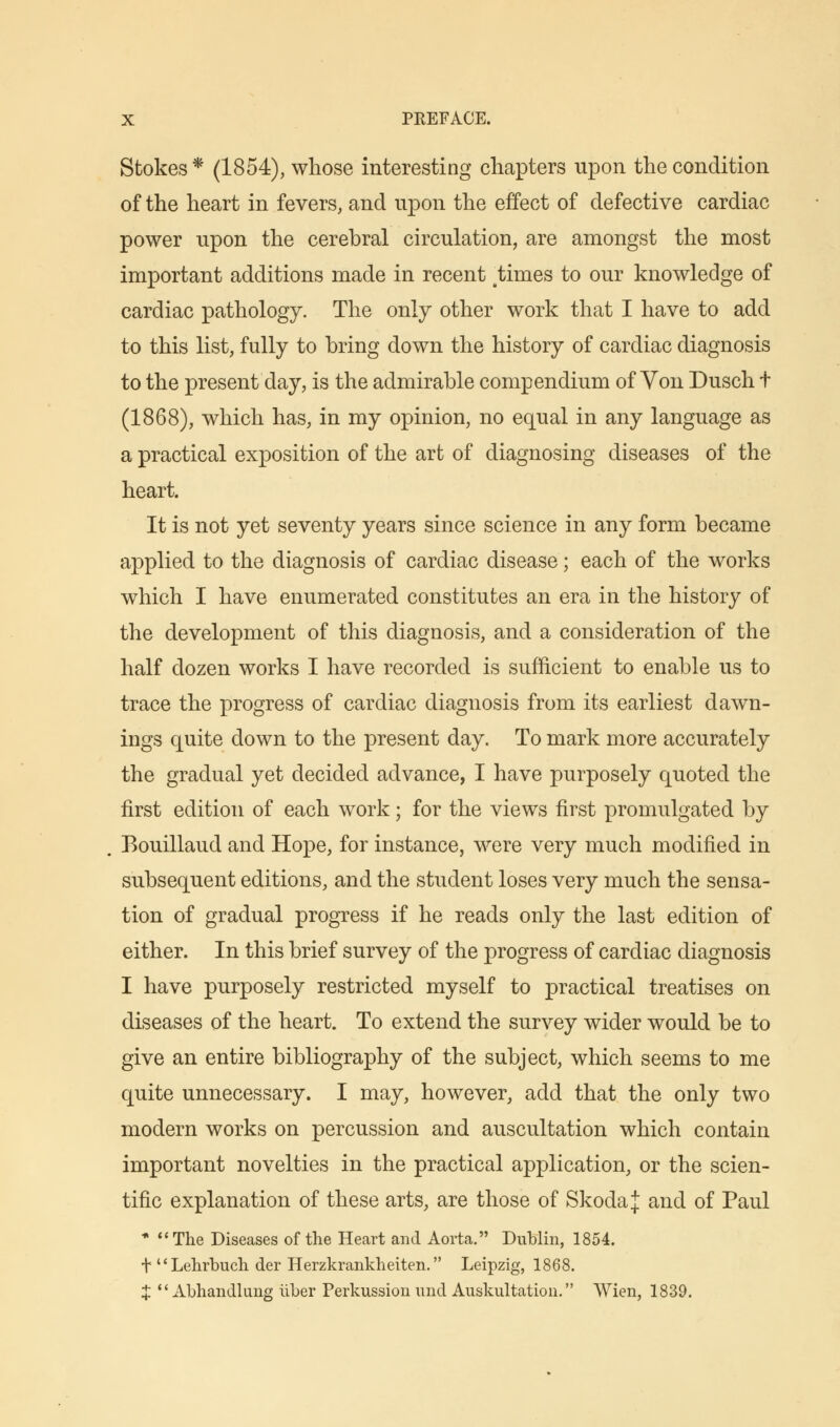 Stokes* (1854), whose interesting chapters upon the condition of the heart in fevers, and upon the effect of defective cardiac power upon the cerebral circulation, are amongst the most important additions made in recent times to our knowledge of cardiac pathology. The only other work that I have to add to this list, fully to bring down the history of cardiac diagnosis to the present day, is the admirable compendium of Yon Dusch t (1868), which has, in my opinion, no equal in any language as a practical exposition of the art of diagnosing diseases of the heart. It is not yet seventy years since science in any form became applied to the diagnosis of cardiac disease; each of the works which I have enumerated constitutes an era in the history of the development of this diagnosis, and a consideration of the half dozen works I have recorded is sufficient to enable us to trace the progress of cardiac diagnosis from its earliest dawn- ings quite down to the present day. To mark more accurately the gradual yet decided advance, I have purposely quoted the first edition of each work; for the views first promulgated by Bouillaud and Hope, for instance, were very much modified in subsequent editions, and the student loses very much the sensa- tion of gradual progress if he reads only the last edition of either. In this brief survey of the progress of cardiac diagnosis I have purposely restricted myself to practical treatises on diseases of the heart. To extend the survey wider would be to give an entire bibliography of the subject, which seems to me quite unnecessary. I may, however, add that the only two modern works on percussion and auscultation which contain important novelties in the practical application, or the scien- tific explanation of these arts, are those of Skoda J and of Paul * The Diseases of the Heart and Aorta. Dublin, 1854. + u Lehrbuch der Herzkrankheiten. Leipzig, 1868. X  Abhandlung liber Perkussion und Auskultation. VVien, 1839.