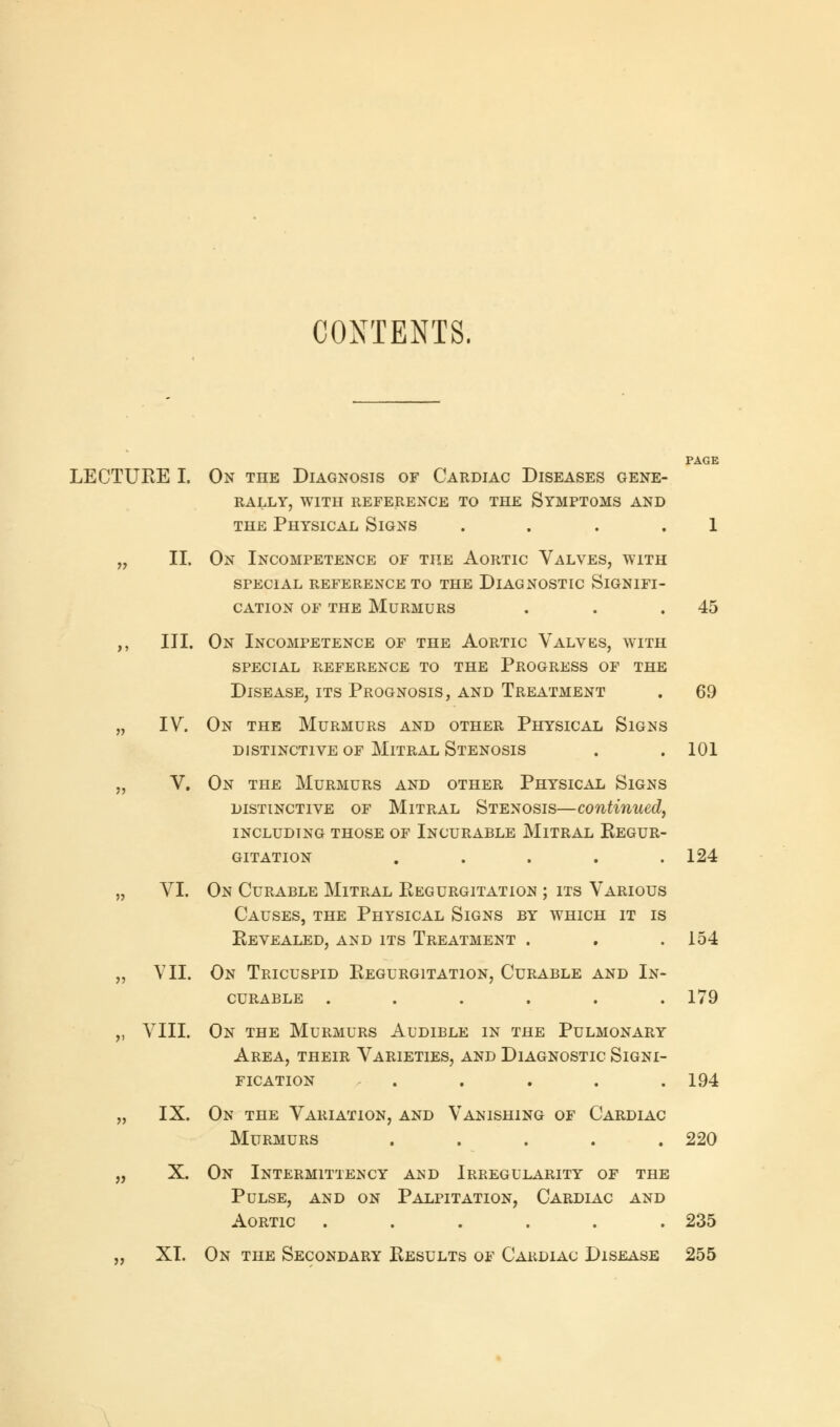 CONTENTS. PAGE LECTURE I. On the Diagnosis of Cardiac Diseases gene- rally, WITH REFERENCE TO THE SYMPTOMS AND the Physical Signs .... 1 „ II. On Incompetence of the Aortic Valves, with SPECIAL REFERENCE TO THE DIAGNOSTIC SIGNIFI- CATION of the Murmurs . . .45 ,, III. On Incompetence of the Aortic Valves, with special reference to the progress of the Disease, its Prognosis, and Treatment . 69 „ IV. On the Murmurs and other Physical Signs DISTINCTIVE OF MlTRAL STENOSIS . .101 „ V. On the Murmurs and other Physical Signs distinctive of Mitral Stenosis—continued, including those of Incurable Mitral Regur- gitation ..... 124 „ VI. On Curable Mitral Regurgitation ; its Various Causes, the Physical Signs by which it is Revealed, and its Treatment . . .154 „ VII. On Tricuspid Regurgitation, Curable and In- curable ...... 179 ,, VIII. On the Murmurs Audible in the Pulmonary Area, their Varieties, and Diagnostic Signi- fication . . . . .194 „ IX. On the Variation, and Vanishing of Cardiac Murmurs ..... 220 „ X. On Intermittency and Irregularity of the Pulse, and on Palpitation, Cardiac and Aortic ...... 235 „ XI. On the Secondary Results of Cardiac Disease 255