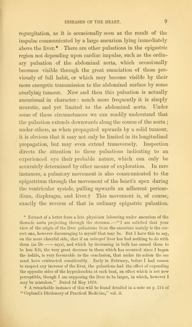 regurgitation, as it is occasionally seen as the result of the impulse communicated by a large aneurism lying immediately above the liver.* There are other pulsations in the epigastric region not depending upon cardiac impulse, such as the ordin- ary pulsation of the abdominal aorta, which occasionally becomes visible through the great emaciation of those pre- viously of full habit, or which may become visible by their more energetic transmission to the abdominal surface by some overlying tumour. Now and then this pulsation is actually aneurismal in character: much more frequently it is simply neurotic, and yet limited to the abdominal aorta. Under some of these circumstances we can readily understand that the pulsation extends downwards along the course of the aorta ; under others, as when propagated upwards by a solid tumour, it is obvious that it may not only be limited in its longitudinal propagation, but may even extend transversely. Inspection directs the attention to these pulsations indicating to an experienced eye their probable nature, which can only be accurately determined by other means of exploration. In rare instances, a pulsatory movement is also communicated to the epigastrium through the movement of the heart's apex during the ventricular systole, pulling upwards an adherent pericar- dium, diaphragm, and liver, f This movement is, of course, exactly the reverse of that in ordinary epigastric pulsation. * Extract of a letter from a late physician labouring under aneurism of the thoracic aorta projecting through the sternum;—I am satisfied that your view of the origin of the liver pulsations from the aneurism mainly is the cor- rect one, however discouraging to myself that may be. But I have this to say, on the more cheerful side, that if an enlarged liver has had nothing to do with them (as Dr says), and which by decreasing in bulk has caused them to be less felt, the very great decrease in them which has occurred since I began the iodide, is very favourable to the conclusion, that under its action the sac must have contracted considerably. Early in February, before I had reason to suspect any increase of the liver, the pulsations had the effect of expanding the opposite sides of the hypochondria at each beat, an effect which is not now perceptible, though I am supposing the ]iver to be larger, in which, however I may be mistaken. Dated 3d May 1870. t A remarkable instance of this will be found detailed in a note on p. 214 of '-' Copland's Dictionary of Practical Medicine, vol. ii.