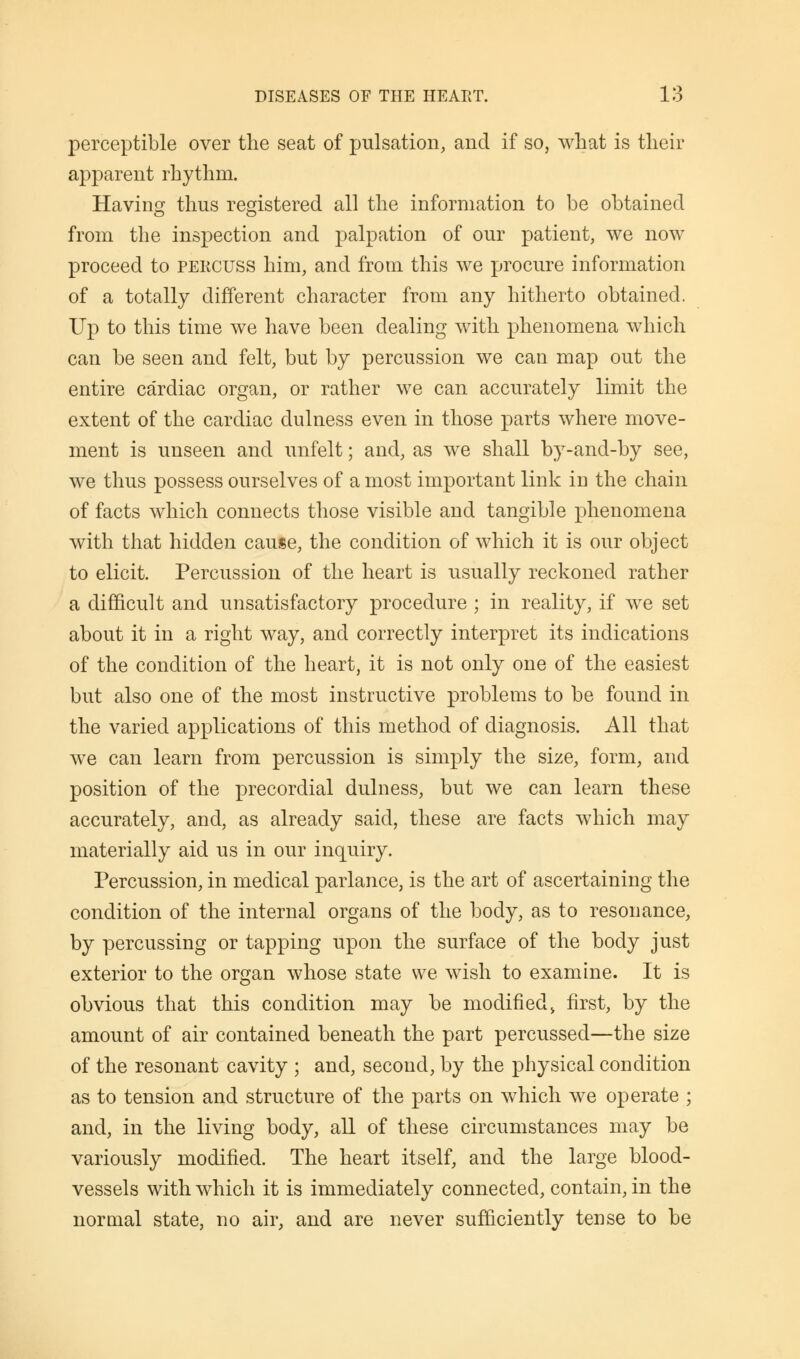 perceptible over the seat of pulsation, and if so, what is their apparent rhythm. Having thus registered all the information to be obtained from the inspection and palpation of our patient, we now proceed to percuss him, and from this we procure information of a totally different character from any hitherto obtained. Up to this time we have been dealing with phenomena which can be seen and felt, but by percussion we can map out the entire cardiac organ, or rather we can accurately limit the extent of the cardiac dulness even in those parts where move- ment is unseen and unfelt; and, as we shall by-and-by see, we thus possess ourselves of a most important link iu the chain of facts which connects those visible and tangible phenomena with that hidden cause, the condition of which it is our object to elicit. Percussion of the heart is usually reckoned rather a difficult and unsatisfactory procedure ; in reality, if we set about it in a right way, and correctly interpret its indications of the condition of the heart, it is not only one of the easiest but also one of the most instructive problems to be found in the varied applications of this method of diagnosis. All that we can learn from percussion is simply the size, form, and position of the precordial dulness, but we can learn these accurately, and, as already said, these are facts which may materially aid us in our inquiry. Percussion, in medical parlance, is the art of ascertaining the condition of the internal organs of the body, as to resonance, by percussing or tapping upon the surface of the body just exterior to the organ whose state we wish to examine. It is obvious that this condition may be modified , first, by the amount of air contained beneath the part percussed—the size of the resonant cavity ; and, second, by the physical condition as to tension and structure of the parts on which we operate ; and, in the living body, all of these circumstances may be variously modified. The heart itself, and the large blood- vessels with which it is immediately connected, contain, in the normal state, no air, and are never sufficiently tense to be