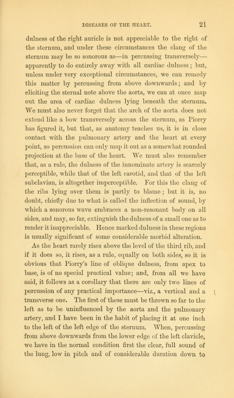 dulness of the right auricle is not appreciable to the right of the sternum, and under these circumstances the clang of the sternum may be so sonorous as—in percussing transversely— apparently to do entirely away with all cardiac dulness; but, unless under very exceptional circumstances, we can remedy this matter by percussing from above downwards; and by eliciting the sternal note above the aorta, we can at once map out the area of cardiac dulness lying beneath the sternum. We must also never forget that the arch of the aorta does not extend like a bow transversely across the sternum, as Piorry has figured it, but that, as anatomy teaches us, it is in close contact with the pulmonary artery and the heart at every point, so percussion can only map it out as a somewhat rounded projection at the base of the heart. We must also remember that, as a rule, the dulness of the innominate artery is scarcely perceptible, while that of the left carotid, and that of the left subclavian, is altogether imperceptible. For this the clang of the ribs lying over them is partly to blame ; but it is, no doubt, chiefly due to what is called the inflection of sound, by which a sonorous wave embraces a non-resonant body on all sides, and may, so far, extinguish the dulness of a small one as to render it inappreciable. Hence marked dulness in these regions is usually significant of some considerable morbid alteration. As the heart rarely rises above the level of the third rib, and if it does so, it rises, as a rule, equally on both sides, so it is obvious that Piorry's line of oblique dulness, from apex to base, is of no special practical value; and, from all we have said, it follows as a corollary that there are only two lines of percussion of any practical importance—viz., a vertical and a transverse one. The first of these must be thrown so far to the left as to be uninfluenced by the aorta and the pulmonary artery, and I have been in the habit of placing it at one inch to the left of the left edge of the sternum. 'When, percussing from above downwards from the lower edge of the left clavicle, we have in the normal condition first the clear, full sound of the lung, low in pitch and of considerable duration down to