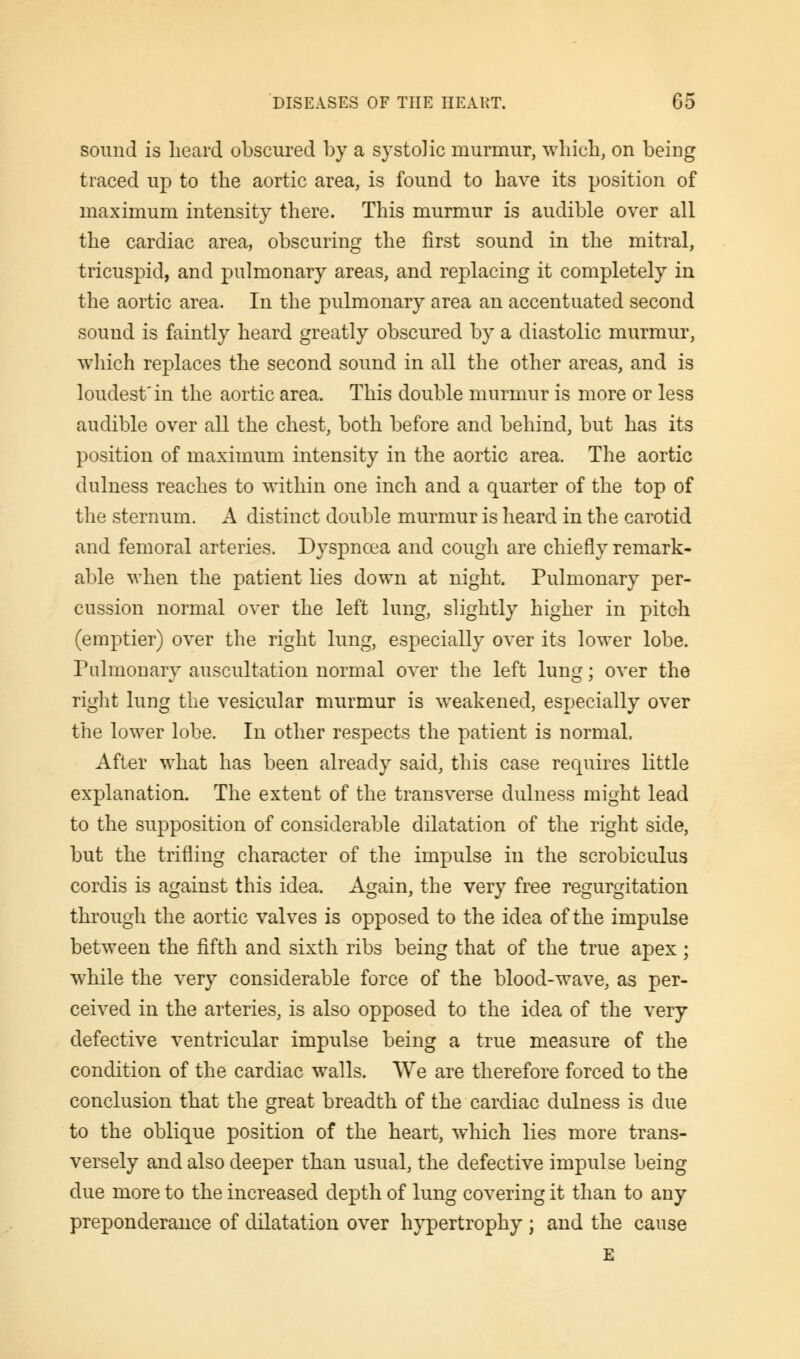 sound is heard obscured by a systolic murmur, which, on being traced up to the aortic area, is found to have its position of maximum intensity there. This murmur is audible over all the cardiac area, obscuring the first sound in the mitral, tricuspid, and pulmonary areas, and replacing it completely in the aortic area. In the pulmonary area an accentuated second sound is faintly heard greatly obscured by a diastolic murmur, which replaces the second sound in all the other areas, and is loudest'in the aortic area. This double murmur is more or less audible over all the chest, both before and behind, but has its position of maximum intensity in the aortic area. The aortic dulness reaches to within one inch and a quarter of the top of the sternum. A distinct double murmur is heard in the carotid and femoral arteries. Dyspnoea and cough are chiefly remark- able when the patient lies down at night. Pulmonary per- cussion normal over the left lung, slightly higher in pitch (emptier) over the right lung, especially over its lower lobe. Pulmonary auscultation normal over the left lung; over the right lung the vesicular murmur is weakened, especially over the lower lobe. In other respects the patient is normal. After what has been already said, this case requires little explanation. The extent of the transverse dulness might lead to the supposition of considerable dilatation of the right side, but the trifling character of the impulse in the scrobiculus cordis is against this idea. Again, the very free regurgitation through the aortic valves is opposed to the idea of the impulse between the fifth and sixth ribs being that of the true apex ; while the very considerable force of the blood-wave, as per- ceived in the arteries, is also opposed to the idea of the very defective ventricular impulse being a true measure of the condition of the cardiac walls. We are therefore forced to the conclusion that the great breadth of the cardiac dulness is due to the oblique position of the heart, which lies more trans- versely and also deeper than usual, the defective impulse being due more to the increased depth of lung covering it than to any preponderance of dilatation over hypertrophy ; and the cause E