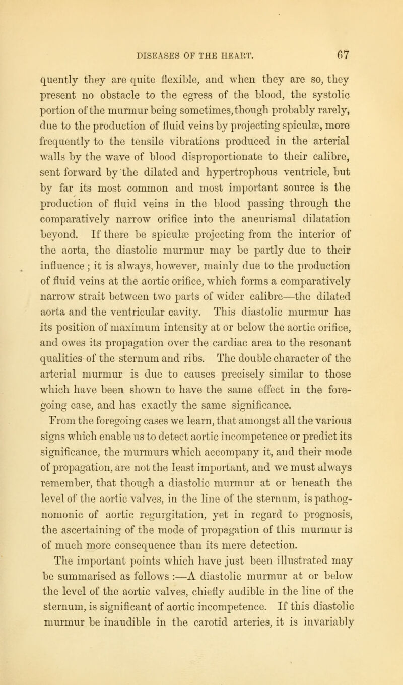 quently they are quite flexible, and when they are so, they present no obstacle to the egress of the blood, the systolic portion of the murmur being sometimes, though probably rarely, due to the production of fluid veins by projecting spiculse, more frequently to the tensile vibrations produced in the arterial walls by the wave of blood disproportionate to their calibre, sent forward by the dilated and hypertrophous ventricle, but by far its most common and most important source is the production of fluid veins in the blood passing through the comparatively narrow orifice into the aneurismal dilatation beyond. If there be spiculse projecting from the interior of the aorta, the diastolic murmur may be partly due to their influence ; it is always, however, mainly due to the production of fluid veins at the aortic orifice, which forms a comparatively narrow strait between two parts of wider calibre—the dilated aorta and the ventricular cavity. This diastolic murmur has its position of maximum intensity at or below the aortic orifice, and owes its propagation over the cardiac area to the resonant qualities of the sternum and ribs. The double character of the arterial murmur is due to causes precisely similar to those which have been shown to have the same effect in the fore- going case, and has exactly the same significance. From the foregoing cases we learn, that amongst all the various signs which enable us to detect aortic incompetence or predict its significance, the murmurs which accompany it, and their mode of propagation, are not the least important, and wre must always remember, that though a diastolic murmur at or beneath the level of the aortic valves, in the line of the sternum, is pathog- nomonic of aortic regurgitation, yet in regard to prognosis, the ascertaining of the mode of propagation of this murmur is of much more consequence than its mere detection. The important points which have just been illustrated may be summarised as follows :—A diastolic murmur at or below the level of the aortic valves, chiefly audible in the line of the sternum, is significant of aortic incompetence. If this diastolic murmur be inaudible in the carotid arteries, it is invariably