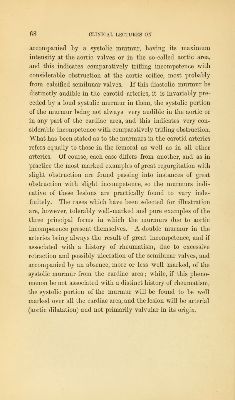 accompanied by a systolic murmur, having its maximum intensity at the aortic valves or in the so-called aortic area, and this indicates comparatively trifling incompetence with considerable obstruction at the aortic orifice, most probably from calcified semilunar valves. If this diastolic murmur be distinctly audible in the carotid arteries, it is invariably pre- ceded by a loud systolic murmur in them, the systolic portion of the murmur being not always very audible in the aortic or in any part of the cardiac area, and this indicates very con- siderable incompetence with comparatively trifling obstruction. What has been stated as to the murmurs in the carotid arteries refers equally to those in the femoral as well as in all other arteries. Of course, each case differs from another, and as in practice the most marked examples of great regurgitation with slight obstruction are found passing into instances of great obstruction with slight incompetence, so the murmurs indi- cative of these lesions are practically found to vary inde- finitely. The cases which have been selected for illustration are, however, tolerably well-marked and pure examples of the three principal forms in which the murmurs due to aortic incompetence present themselves. A double murmur in the arteries being always the result of great incompetence, and if associated with a history of rheumatism, due to excessive retraction and possibly ulceration of the semilunar valves, and accompanied by an absence, more or less well marked, of the systolic murmur from the cardiac area; while, if this pheno- menon be not associated with a distinct history of rheumatism, the systolic portion of the murmur will be found to be well marked over all the cardiac area, and the lesion will be arterial (aortic dilatation) and not primarily valvular in its origin.