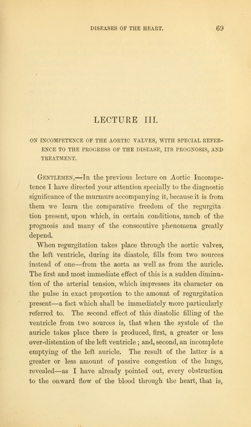 LECTUEE III. ON INCOMPETENCE OF THE AORTIC VALVES, WITH SPECIAL REFER- ENCE TO THE PROGRESS OF THE DISEASE, ITS PROGNOSIS, AND TREATMENT. Gentlemen,—In the previous lecture on Aortic Incompe- tence I have directed your attention specially to the diagnostic significance of the murmurs accompanying it, because it is from them we learn the comparative freedom of the regurgita tion present, upon which, in certain conditions, much of the prognosis and many of the consecutive phenomena greatly depend. When regurgitation takes place through the aortic valves, the left ventricle, during its diastole, fills from two sources instead of one—from the aorta as well as from the auricle. The first and most immediate effect of this is a sudden diminu- tion of the arterial tension, which impresses its character on the pulse in exact proportion to the amount of regurgitation present—a fact which shall be immediately more particularly referred to. The second effect of this diastolic filling of the ventricle from two sources is, that when the systole of the auricle takes place there is produced, first, a greater or less over-distention of the left ventricle ; and, second, an incomplete emptying of the left auricle. The result of the latter is a greater or less amount of passive congestion of the lungs, revealed—as I have already pointed out, every obstruction to the onward flow of the blood through the heart, that is,