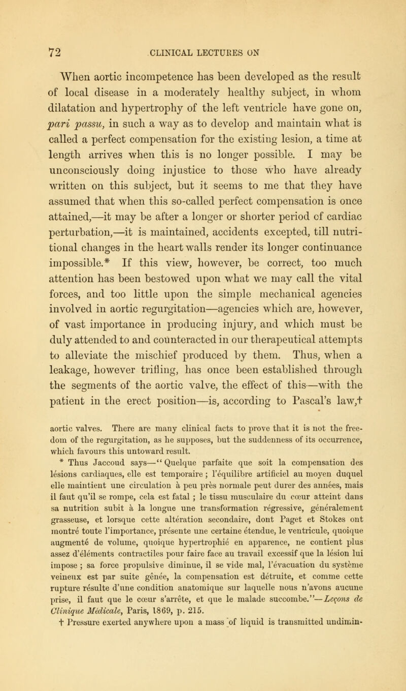When aortic incompetence has been developed as the result of local disease in a moderately healthy subject, in whom dilatation and hypertrophy of the left ventricle have gone on, pari passu, in such a way as to develop and maintain what is called a perfect compensation for the existing lesion, a time at length arrives when this is no longer possible. I may be unconsciously doing injustice to those who have already written on this subject, but it seems to me that they have assumed that when this so-called perfect compensation is once attained,—it may be after a longer or shorter period of cardiac perturbation,—it is maintained, accidents excepted, till nutri- tional changes in the heart walls render its longer continuance impossible.* If this view, however, be correct, too much attention has been bestowed upon what we may call the vital forces, and too little upon the simple mechanical agencies involved in aortic regurgitation—agencies which are, however, of vast importance in producing injury, and which must be duly attended to and counteracted in our therapeutical attempts to alleviate the mischief produced by them. Thus, when a leakage, however trifling, has once been established through the segments of the aortic valve, the effect of this—with the patient in the erect position—is, according to Pascal's law,t aortic valves. There are many clinical facts to prove that it is not the free- dom of the regurgitation, as he supposes, but the suddenness of its occurrence, which favours this untoward result. * Thus Jaccoud says— Quelque parfaite que soit la compensation des lesions cardiaques, elle est temporaire; l'equilibre artificiel au moyen duquel elle maintient une circulation a peu pres normale peut durer des annees, mais il faut qu'il se rompe, cela est fatal ; le tissu musculaire du cceur atteint dans sa nutrition subit a la longue une transformation regressive, generalement grasseuse, et lorsque cette alteration secondaire, dont Paget et Stokes ont montre toute l'importance, presente une certaine etendue, le ventricule, quoique augmente de volume, quoique hypertrophic en apparence, ne contient plus assez d'elements contractiles pour faire face au travail excessif que la lesion lui impose ; sa force propulsive diminue, il se vide mal, l'evacuation du systeme veineux est par suite genee, la compensation est detruite, et comme cette rupture resulte d'une condition anatomique sur laquelle nous n'avons aucune prise, il faut que le coeur s'arrete, et que le malade succombe.—Lemons de Cliniquc Medicale, Paris, 1869, p. 215. t Pressure exerted anywhere upon a mass of liquid is transmitted undimin-