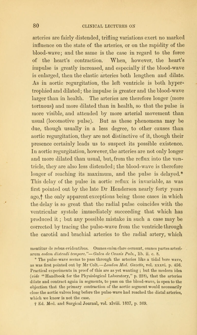 arteries are fairly distended, trifling variations exert no marked influence on the state of the arteries, or on the rapidity of the blood-wave; and the same is the case in regard to the force of the heart's contraction. When, however, the heart's impulse is greatly increased, and especially if the blood-wave is enlarged, then the elastic arteries both lengthen and dilate. As in aortic regurgitation, the left ventricle is both hyper* trophied and dilated; the impulse is greater and the blood-wave larger than in health. The arteries are therefore longer (more tortuous) and more dilated than in health, so that the pulse is more visible, and attended by more arterial movement than usual (locomotive pulse). But as these phenomena may be due, though usually in a less degree, to other causes than aortic regurgitation, they are not distinctive of it, though their presence certainly leads us to suspect its possible existence. In aortic regurgitation, however, the arteries are not only longer and more dilated than usual, but, from the reflux into the ven- tricle, they are also less distended; the blood-wave is therefore longer of reaching its maximum, and the pulse is delayed.* This delay of the pulse in aortic reflux is invariable, as was first pointed out by the late Dr Henderson nearly forty years ago,f the only apparent exceptions being those cases in which the delay is so great that the radial pulse coincides with the ventricular systole immediately succeeding that which has produced it; but any possible mistake in such a case may be corrected by tracing the pulse-wave from the ventricle through the carotid and brachial arteries to the radial artery, which mentitur de rebus evidentibus. Omnes enim dare cernunt, omnes partes arteri- arum eodem distcndi tempore.—Galen de Causis Puis., lib. ii. c. 8. * The pulse-wave seems to pass through the arteries like a tidal bore wave, as was first pointed out by Mr Colt.—London Med. Gazette, vol. xxxvi. p. 456. Practical experiments in proof of this are as yet wanting ; but the modern idea (vide Handbook for the Physiological Laboratory, p. 228), that the arteries dilate and contract again in segments, to pass on the blood-wave, is open to the objection that the primary contraction of the aortic segment would necessarily close the aortic valves long before the pulse-wave had reached the distal arteries, which we know is not the case. f Ed. Med. and Surgical Journal, vol. xlviii. 1837, p. 369.