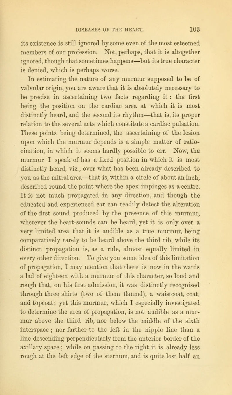 its existence is still ignored by some even of the most esteemed members of onr profession. Not, perhaps, that it is altogether ignored, though that sometimes happens—but its true character is denied, which is perhaps worse. In estimating the nature of any murmur supposed to be of valvular origin, you are aware that it is absolutely necessary to be precise in ascertaining two facts regarding it: the first being the position on the cardiac area at which it is most distinctly heard, and the second its rhythm—that is, its proper relation to the several acts which constitute a cardiac pulsation. These points being determined, the ascertaining of the lesion upon which the murmur depends is a simple matter of ratio- cination, in which it seems hardly possible to err. Now, the murmur I speak of has a fixed position in which it is most distinctly heard, viz., over what has been already described to you as the mitral area—that is, within a circle of about an inch, described round the point where the apex impinges as a centre. It is not much propagated in any direction, and though the educated and experienced ear can readily detect the alteration of the first sound produced by the presence of this murmur, wherever the heart-sounds can be heard, yet it is only over a very limited area that it is audible as a true murmur, being comparatively rarely to be heard above the third rib, while its distinct propagation is, as a rule, almost equally limited in every other direction. To give you some idea of this limitation of propagation, I may mention that there is now in the wards a lad of eighteen with a murmur of this character, so loud and rough that, on his first admission, it was distinctly recognised through three shirts (two of them flannel), a waistcoat, coat, and topcoat; yet this murmur, which I especially investigated to determine the area of propagation, is not audible as a mur- mur above the third rib, nor below the middle of the sixth interspace ; nor farther to the left in the nipple line than a line descending perpendicularly from the anterior border of the axillary space ; while on passing to the right it is already less rough at the left edge of the sternum, and is quite lost half an