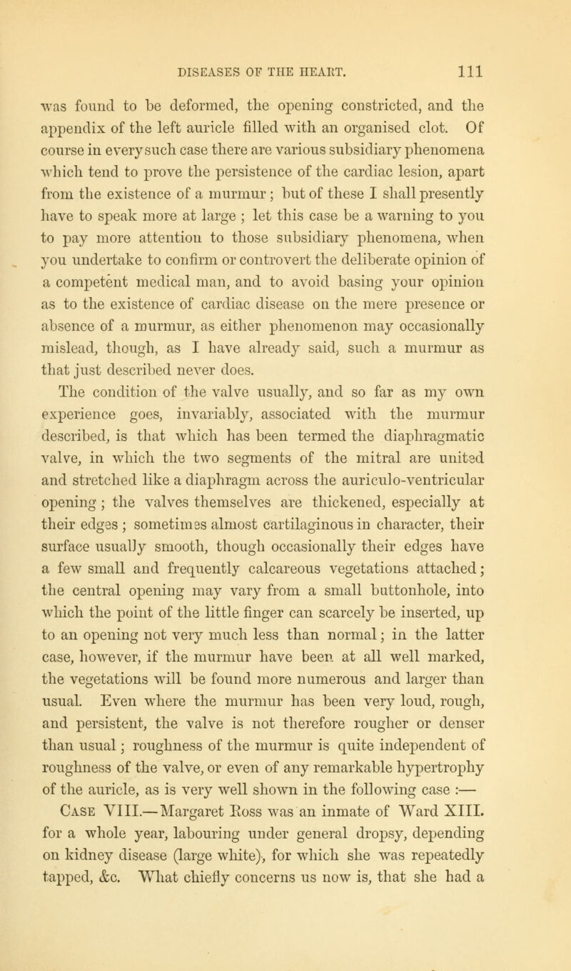 was found to be deformed, the opening constricted, and the appendix of the left auricle filled with an organised clot. Of course in every such case there are various subsidiary phenomena which tend to prove the persistence of the cardiac lesion, apart from the existence of a murmur; but of these I shall presently have to speak more at large ; let this case be a warning to you to pay more attention to those subsidiary phenomena, when you undertake to confirm or controvert the deliberate opinion of a competent medical man, and to avoid basing your opinion as to the existence of cardiac disease on the mere presence or absence of a murmur, as either phenomenon may occasionally mislead, though, as I have already said, such a murmur as that just described never does. The condition of the valve usually, and so far as my own experience goes, invariably, associated with the murmur described, is that which has been termed the diaphragmatic valve, in which the two segments of the mitral are united and stretched like a diaphragm across the auriculo-ventricular opening; the valves themselves are thickened, especially at their edges ; sometimes almost cartilaginous in character, their surface usually smooth, though occasionally their edges have a few small and frequently calcareous vegetations attached; the central opening may vary from a small buttonhole, into which the point of the little finger can scarcely be inserted, up to an opening not very much less than normal; in the latter case, however, if the murmur have been at all well marked, the vegetations will be found more numerous and larger than usual. Even where the murmur has been very loud, rough, and persistent, the valve is not therefore rougher or denser than usual; roughness of the murmur is quite independent of roughness of the valve, or even of any remarkable hypertrophy of the auricle, as is very well shown in the following case :— Case YIII.— Margaret Eoss was an inmate of Ward XIII. for a whole year, labouring under general dropsy, depending on kidney disease (large white)-, for which she was repeatedly tapped, &c. What chiefly concerns us now is, that she had a