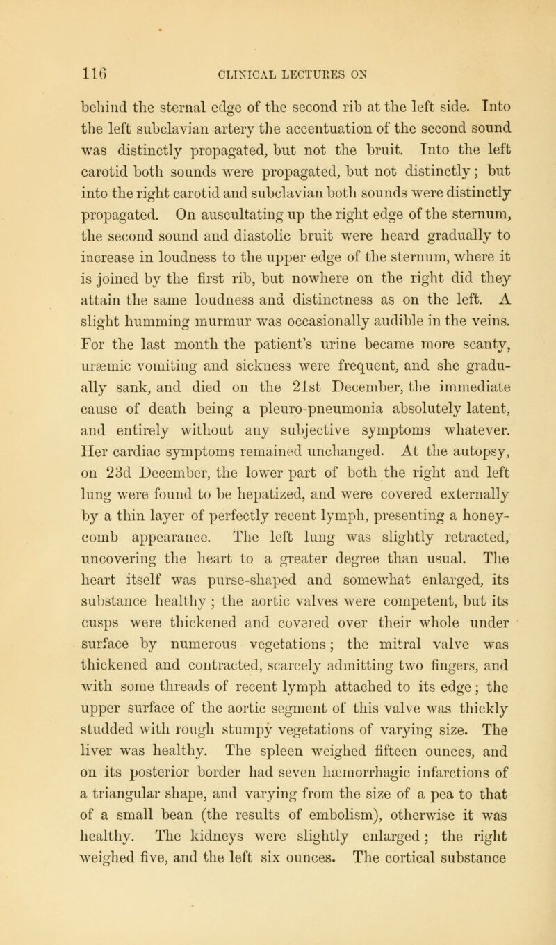 behind the sternal edge of the second rib at the left side. Into the left subclavian artery the accentuation of the second sound was distinctly propagated, but not the bruit. Into the left carotid both sounds were propagated, but not distinctly; but into the right carotid and subclavian both sounds were distinctly propagated. On auscultating up the right edge of the sternum, the second sound and diastolic bruit were heard gradually to increase in loudness to the upper edge of the sternum, where it is joined by the first rib, but nowhere on the right did they attain the same loudness and distinctness as on the left. A slight humming murmur was occasionally audible in the veins. For the last month the patient's urine became more scanty, ursemic vomiting and sickness were frequent, and she gradu- ally sank, and died on the 21st December, the immediate cause of death being a pleuro-pneumonia absolutely latent, and entirely without any subjective symptoms whatever. Her cardiac symptoms remained unchanged. At the autopsy, on 23d December, the lower part of both the right and left lung were found to be hepatized, and were covered externally by a thin layer of perfectly recent lymph, presenting a honey- comb appearance. The left lung was slightly retracted, uncovering the heart to a greater degree than usual. The heart itself was purse-shaped and somewhat enlarged, its substance healthy; the aortic valves were competent, but its cusps were thickened and covered over their whole under surface by numerous vegetations; the mitral valve was thickened and contracted, scarcely admitting two fingers, and with some threads of recent lymph attached to its edge; the upper surface of the aortic segment of this valve was thickly studded with rough stumpy vegetations of varying size. The liver was healthy. The spleen weighed fifteen ounces, and on its posterior border had seven hemorrhagic infarctions of a triangular shape, and varying from the size of a pea to that of a small bean (the results of embolism), otherwise it was healthy. The kidneys were slightly enlarged; the right weighed five, and the left six ounces. The cortical substance