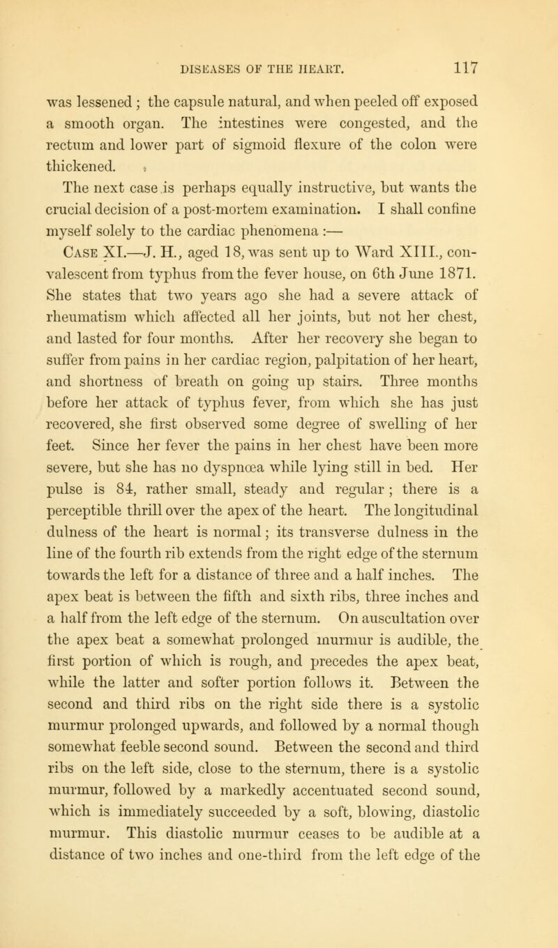 was lessened ; the capsule natural, and when peeled off exposed a smooth organ. The intestines were congested, and the rectum and lower part of sigmoid flexure of the colon were thickened. » The next case is perhaps equally instructive, but wants the crucial decision of a post-mortem examination. I shall confine myself solely to the cardiac phenomena :— Case XI.—J. H., aged 18, was sent up to Ward XIIL, con- valescent from typhus from the fever house, on 6th June 1871. She states that two years ago she had a severe attack of rheumatism which affected all her joints, but not her chest, and lasted for four months. After her recovery she began to suffer from pains in her cardiac region, palpitation of her heart, and shortness of breath on going up stairs. Three months before her attack of typhus fever, from which she has just recovered, she first observed some degree of swelling of her feet. Since her fever the pains in her chest have been more severe, but she has no dyspnoea while lying still in bed. Her pulse is 84, rather small, steady and regular; there is a perceptible thrill over the apex of the heart. The longitudinal dulness of the heart is normal; its transverse dulness in the line of the fourth rib extends from the right edge of the sternum towards the left for a distance of three and a half inches. The apex beat is between the fifth and sixth ribs, three inches and a half from the left edge of the sternum. On auscultation over the apex beat a somewhat prolonged murmur is audible, the first portion of which is rough, and precedes the apex beat, while the latter and softer portion follows it. Between the second and third ribs on the right side there is a systolic murmur prolonged upwards, and followed by a normal though somewhat feeble second sound. Between the second and third ribs on the left side, close to the sternum, there is a systolic murmur, followed by a markedly accentuated second sound, which is immediately succeeded by a soft, blowing, diastolic murmur. This diastolic murmur ceases to be audible at a distance of two inches and one-third from the left edge of the