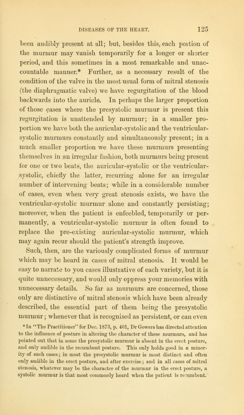 been audibly present at all; but, besides this, each portion of the murmur may vanish temporarily for a longer or shorter period, and this sometimes in a most remarkable and unac- countable manner* Further, as a necessary result of the condition of the valve in the most usual form of mitral stenosis (the diaphragmatic valve) we have regurgitation of the blood backwards into the auricle. In perhaps the larger proportion of those cases where the presystolic murmur is present this regurgitation is unattended by murmur; in a smaller pro- portion we have both the auricular-systolic and the ventricular- systolic murmurs constantly and simultaneously present; in a much smaller proportion we have these murmurs presenting themselves in an irregular fashion, both murmurs being present for one or two beats, the auricular-systolic or the ventricular- systolic, chiefly the latter, recurring alone for an irregular number of intervening beats; while in a considerable number of cases, even when very great stenosis exists, we have the ventricular-systolic murmur alone and constantly persisting; moreover, when the patient is enfeebled, temporarily or per- manently, a ventricular-systolic murmur is often found to replace the pre-existing auricular-systolic murmur, which may again recur should the patient's strength improve. Such, then, are the variously complicated forms of murmur which may be heard in cases of mitral stenosis. It would be easy to narrate to you cases illustrative of each variety, but it is quite unnecessary, and would only oppress your memories with unnecessary details. So far as murmurs are concerned, those only are distinctive of mitral stenosis which have been already described, the essential part of them being the presystolic murmur; whenever that is recognised as persistent, or can even *In The Practitioner for Dec. 1873, p. 401, Dr Gowershas directed attention to the influence of posture in altering the character of these murmurs, and has pointed out that in some the presystolic murmur is absent in the erect posture, and only audible in the recumbent posture. This onljr holds good in a minor- ity of such cases; in most the presystolic murmur is most distinct and often only audible in the erect posture, and after exercise; and in all cases of mitral stenosis, whatever may be the character of the murmur in the erect posture, a systolic murmur is that most commonly heard when the patient is recumbent