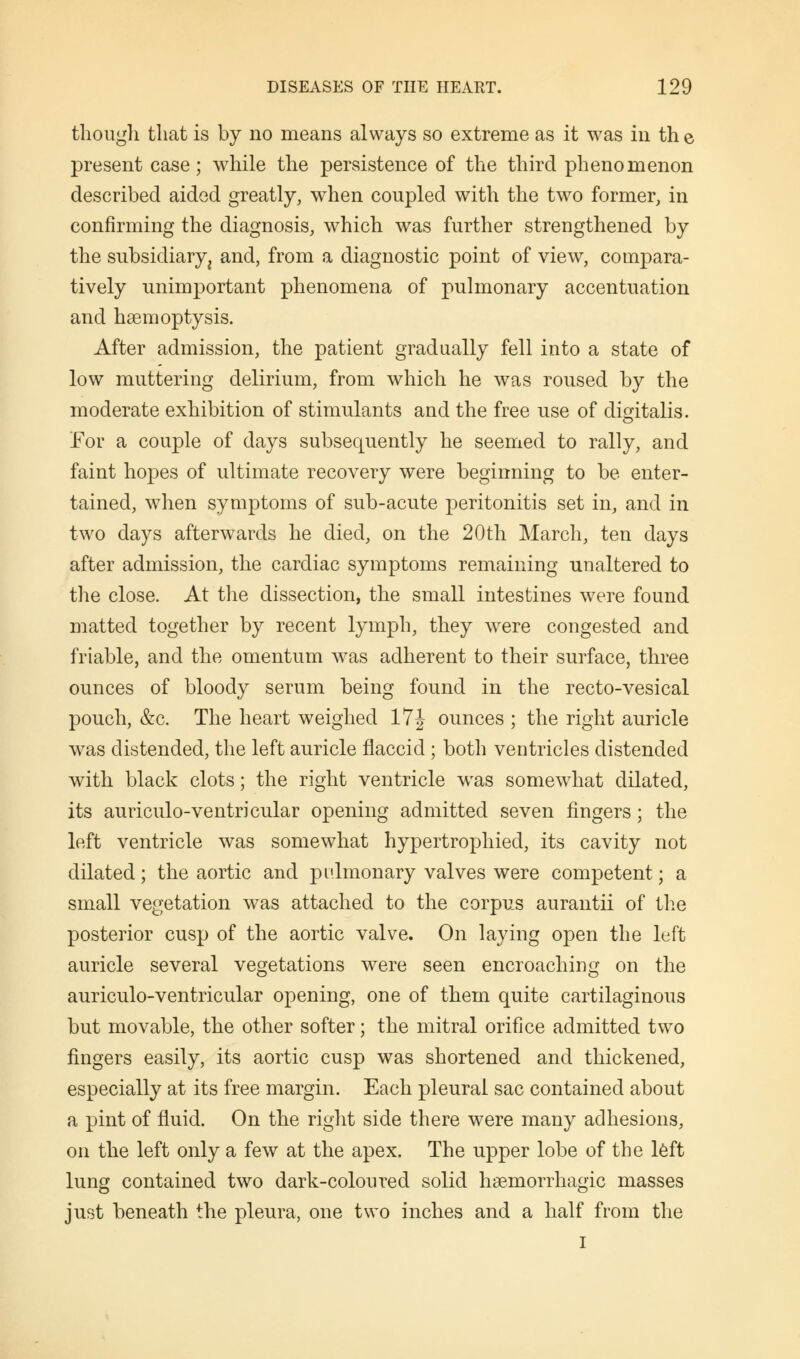 though that is by no means always so extreme as it was in th e present case; while the persistence of the third phenomenon described aided greatly, when coupled with the two former, in confirming the diagnosis, which was further strengthened by the subsidiary ^ and, from a diagnostic point of view, compara- tively unimportant phenomena of pulmonary accentuation and haemoptysis. After admission, the patient gradually fell into a state of low muttering delirium, from which he was roused by the moderate exhibition of stimulants and the free use of digitalis. For a couple of days subsequently he seemed to rally, and faint hopes of ultimate recovery were beginning to be enter- tained, when symptoms of sub-acute peritonitis set in, and in two days afterwards he died, on the 20th March, ten days after admission, the cardiac symptoms remaining unaltered to the close. At the dissection, the small intestines were found matted together by recent lymph, they were congested and friable, and the omentum was adherent to their surface, three ounces of bloody serum being found in the recto-vesical pouch, &c. The heart weighed 17 J ounces ; the right auricle was distended, the left auricle flaccid ; both ventricles distended with black clots; the right ventricle was somewhat dilated, its auriculo-ventricular opening admitted seven fingers; the left ventricle was somewhat hypertrophied, its cavity not dilated; the aortic and pulmonary valves were competent; a small vegetation was attached to the corpus aurantii of the posterior cusp of the aortic valve. On laying open the left auricle several vegetations were seen encroaching on the auriculo-ventricular opening, one of them quite cartilaginous but movable, the other softer; the mitral orifice admitted two fingers easily, its aortic cusp was shortened and thickened, especially at its free margin. Each pleural sac contained about a pint of fluid. On the right side there were many adhesions, on the left only a few at the apex. The upper lobe of the left lung contained two dark-coloured solid hemorrhagic masses just beneath the pleura, one two inches and a half from the I